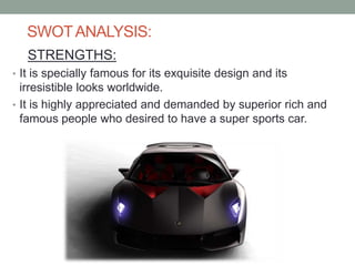 SWOTANALYSIS:
STRENGTHS:
• It is specially famous for its exquisite design and its
irresistible looks worldwide.
• It is highly appreciated and demanded by superior rich and
famous people who desired to have a super sports car.
 