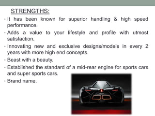 STRENGTHS:
• It has been known for superior handling & high speed
performance.
• Adds a value to your lifestyle and profile with utmost
satisfaction.
• Innovating new and exclusive designs/models in every 2
years with more high end concepts.
• Beast with a beauty.
• Established the standard of a mid-rear engine for sports cars
and super sports cars.
• Brand name.
 