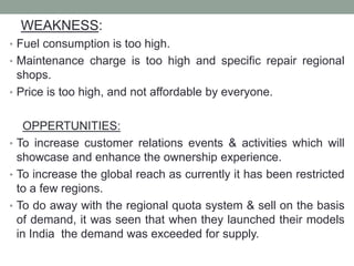 WEAKNESS:
• Fuel consumption is too high.
• Maintenance charge is too high and specific repair regional
shops.
• Price is too high, and not affordable by everyone.
OPPERTUNITIES:
• To increase customer relations events & activities which will
showcase and enhance the ownership experience.
• To increase the global reach as currently it has been restricted
to a few regions.
• To do away with the regional quota system & sell on the basis
of demand, it was seen that when they launched their models
in India the demand was exceeded for supply.
 
