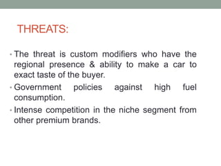 THREATS:
• The threat is custom modifiers who have the
regional presence & ability to make a car to
exact taste of the buyer.
• Government policies against high fuel
consumption.
• Intense competition in the niche segment from
other premium brands.
 