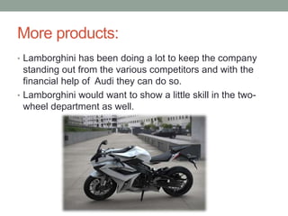 More products:
• Lamborghini has been doing a lot to keep the company
standing out from the various competitors and with the
financial help of Audi they can do so.
• Lamborghini would want to show a little skill in the two-
wheel department as well.
 