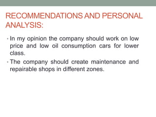 RECOMMENDATIONS AND PERSONAL
ANALYSIS:
• In my opinion the company should work on low
price and low oil consumption cars for lower
class.
• The company should create maintenance and
repairable shops in different zones.
 