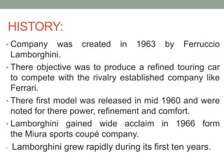 HISTORY:
• Company was created in 1963 by Ferruccio
Lamborghini.
• There objective was to produce a refined touring car
to compete with the rivalry established company like
Ferrari.
• There first model was released in mid 1960 and were
noted for there power, refinement and comfort.
• Lamborghini gained wide acclaim in 1966 form
the Miura sports coupé company.
• Lamborghini grew rapidly during its first ten years.
 