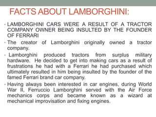 FACTS ABOUT LAMBORGHINI:
• LAMBORGHINI CARS WERE A RESULT OF A TRACTOR
COMPANY OWNER BEING INSULTED BY THE FOUNDER
OF FERRARI
• The creator of Lamborghini originally owned a tractor
company.
• Lamborghini produced tractors from surplus military
hardware. He decided to get into making cars as a result of
frustrations he had with a Ferrari he had purchased which
ultimately resulted in him being insulted by the founder of the
famed Ferrari brand car company.
• Having always been interested in car engines, during World
War II, Ferruccio Lamborghini served with the Air Force
mechanics corps and became known as a wizard at
mechanical improvisation and fixing engines.
 