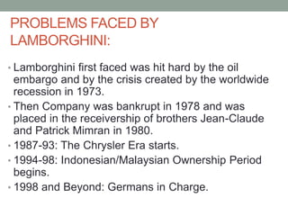 PROBLEMS FACED BY
LAMBORGHINI:
• Lamborghini first faced was hit hard by the oil
embargo and by the crisis created by the worldwide
recession in 1973.
• Then Company was bankrupt in 1978 and was
placed in the receivership of brothers Jean-Claude
and Patrick Mimran in 1980.
• 1987-93: The Chrysler Era starts.
• 1994-98: Indonesian/Malaysian Ownership Period
begins.
• 1998 and Beyond: Germans in Charge.
 