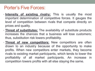 Porter’s Five Forces:
• Intensity of existing rivalry: This is usually the most
important determination of competitive forces. It gauges the
level of competition between rivals that compete directly on
prices and quality.
• Threat of substitutes: The availability of substitute products
increases the chances that a business will lose customers;
thus, substitution risk lowers profitability.
• Threat of new competitors: New competitors are often
drawn to an industry because of the opportunity to make
profits. When new competitors enter markets, they become
rivals to existing market participants, which tends to lower the
profitability of all market participants. An increase in
competition lowers profits with all else staying the same.
 