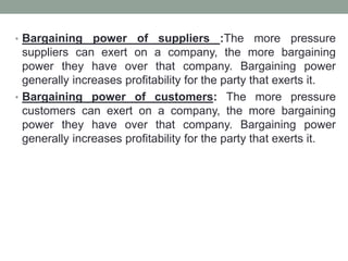 • Bargaining power of suppliers :The more pressure
suppliers can exert on a company, the more bargaining
power they have over that company. Bargaining power
generally increases profitability for the party that exerts it.
• Bargaining power of customers: The more pressure
customers can exert on a company, the more bargaining
power they have over that company. Bargaining power
generally increases profitability for the party that exerts it.
 