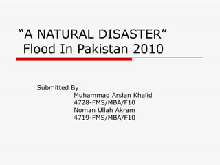 “ A NATURAL DISASTER”   Flood In Pakistan 2010 Submitted By: Muhammad Arslan Khalid 4728-FMS/MBA/F10  Noman Ullah Akram 4719-FMS/MBA/F10 
