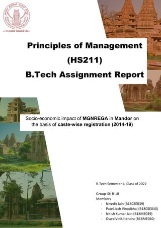 Principles of Management
(HS211)
B.Tech Assignment Report
Socio-economic impact of MGNREGA in Mandor on
the basis of caste-wise registration (2014-19)
B.Tech Semester 4, Class of 2022
Group ID: B-10
Members
- Nivedit Jain (B18CSE039)
- Patel Jash Vinodbhai (B18CSE040)
- Nitish Kumar Jain (B18ME039)
- OswalVinitJitendra (B18ME040)
 