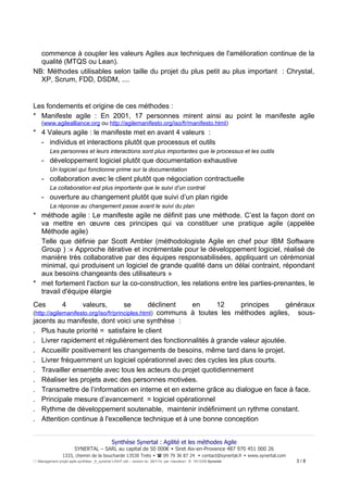 commence à coupler les valeurs Agiles aux techniques de l'amélioration continue de la
qualité (MTQS ou Lean).
NB: Méthodes utilisables selon taille du projet du plus petit au plus important : Chrystal,
XP, Scrum, FDD, DSDM, ....

Les fondements et origine de ces méthodes :
* Manifeste agile : En 2001, 17 personnes mirent ainsi au point le manifeste agile
(www.agilealliance.org ou http://agilemanifesto.org/iso/fr/manifesto.html)

* 4 Valeurs agile : le manifeste met en avant 4 valeurs :
- individus et interactions plutôt que processus et outils
Les personnes et leurs interactions sont plus importantes que le processus et les outils

- développement logiciel plutôt que documentation exhaustive
Un logiciel qui fonctionne prime sur la documentation

- collaboration avec le client plutôt que négociation contractuelle
La collaboration est plus importante que le suivi d’un contrat

- ouverture au changement plutôt que suivi d’un plan rigide
La réponse au changement passe avant le suivi du plan

* méthode agile : Le manifeste agile ne définit pas une méthode. C’est la façon dont on
va mettre en œuvre ces principes qui va constituer une pratique agile (appelée
Méthode agile)
Telle que définie par Scott Ambler (méthodologiste Agile en chef pour IBM Software
Group ) :« Approche itérative et incrémentale pour le développement logiciel, réalisé de
manière très collaborative par des équipes responsabilisées, appliquant un cérémonial
minimal, qui produisent un logiciel de grande qualité dans un délai contraint, répondant
aux besoins changeants des utilisateurs »
* met fortement l'action sur la co-construction, les relations entre les parties-prenantes, le
travail d'équipe élargie
Ces

4

valeurs,

se

déclinent
en
12
principes
généraux
communs à toutes les méthodes agiles, sousjacents au manifeste, dont voici une synthèse :
. Plus haute priorité = satisfaire le client
. Livrer rapidement et régulièrement des fonctionnalités à grande valeur ajoutée.
. Accueillir positivement les changements de besoins, même tard dans le projet.
. Livrer fréquemment un logiciel opérationnel avec des cycles les plus courts.
. Travailler ensemble avec tous les acteurs du projet quotidiennement
. Réaliser les projets avec des personnes motivées.
. Transmettre de l’information en interne et en externe grâce au dialogue en face à face.
. Principale mesure d’avancement = logiciel opérationnel
. Rythme de développement soutenable, maintenir indéfiniment un rythme constant.
. Attention continue à l'excellence technique et à une bonne conception
(http://agilemanifesto.org/iso/fr/principles.html)

Synthèse Synertal : Agilité et les méthodes Agile
SYNERTAL – SARL au capital de 50 000€  Siret Aix-en-Provence 487 970 451 000 26
1333, chemin de la boucharde 13530 Trets   09 79 36 87 24  contact@synertal.fr  www.synertal.com
Management projet agile-synthèse _fr_synertal LIGHT.odt – version du 29/1/14 par <Iacolare> © 15/12/09 Synertal

3/8

 