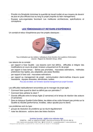 . Priorité à la Simplicité (minimiser la quantité de travail inutile) et aux moyens de devenir
de plus en plus efficace tout au long du projet (inspirés du lean management)
. Equipes auto-organisées favorisant Les meilleures architectures, spécifications et
conceptions

LES TÉMOIGNAGES ET RETOURS D'EXPÉRIENCE
Un constat et retour d'expérience pour les projets classiques :

Taux d'utilisation par les métiers / utilisateurs d'une fonction d'un système d'information
(source : Rapport du Standish Group, 2002)

Les raisons de ce constat :
. par rapport à l'axe Qualité : Les besoins sont mal définis, difficultés à intégrer des
modifications en cours de projet, livraison uniquement en fin de projet
. par rapport à l'axe temps : tâches pas priorisées, mauvaises estimations, méthodes
prédictives trop rigides, peu adaptable, pas assez flexibles
. par rapport à l'axe coût : mauvaises estimations
. par rapport au management de projet : communication client-maîtrise d’œuvre quasi
inexistante , équipes stressées, démotivées, isolées
Pour plus de détail, voir formation Synertal management par projet/ Constats

Les difficultés habituellement rencontrées par le manager de projet agile :
* Comment faire quand le client ne définit pas son périmètre ?
* Comment faire adhérer le client ?
* Grande difficulté entre le temps Agile (2 semaines) et le temps de réaction des acteurs
(4 semaines)
* Dans le triptyque Qualité-Coûts-Délais, les délais et les coûts finissent pas primés sur la
Qualité du résultat (performance, livrables, valeur ajoutée pour le client)
Les problèmes sont du type :
* groupe de résolution de problème qui se réunit régulièrement
* noter les décisions : actions dans des listes d'actions

Synthèse Synertal : Agilité et les méthodes Agile
SYNERTAL – SARL au capital de 50 000€  Siret Aix-en-Provence 487 970 451 000 26
1333, chemin de la boucharde 13530 Trets   09 79 36 87 24  contact@synertal.fr  www.synertal.com
Management projet agile-synthèse _fr_synertal LIGHT.odt – version du 29/1/14 par <Iacolare> © 15/12/09 Synertal

4/8

 