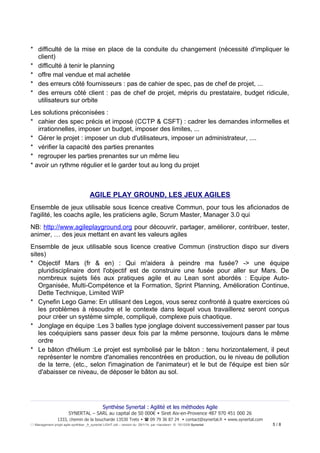 * difficulté de la mise en place de la conduite du changement (nécessité d'impliquer le
client)
* difficulté à tenir le planning
* offre mal vendue et mal achetée
* des erreurs côté fournisseurs : pas de cahier de spec, pas de chef de projet, ...
* des erreurs côté client : pas de chef de projet, mépris du prestataire, budget ridicule,
utilisateurs sur orbite
Les solutions préconisées :
* cahier des spec précis et imposé (CCTP & CSFT) : cadrer les demandes informelles et
irrationnelles, imposer un budget, imposer des limites, ...
* Gérer le projet : imposer un club d'utilisateurs, imposer un administrateur, ....
* vérifier la capacité des parties prenantes
* regrouper les parties prenantes sur un même lieu
* avoir un rythme régulier et le garder tout au long du projet

AGILE PLAY GROUND, LES JEUX AGILES
Ensemble de jeux utilisable sous licence creative Commun, pour tous les aficionados de
l'agilité, les coachs agile, les praticiens agile, Scrum Master, Manager 3.0 qui
NB: http://www.agileplayground.org pour découvrir, partager, améliorer, contribuer, tester,
animer, … des jeux mettant en avant les valeurs agiles
Ensemble de jeux utilisable sous licence creative Commun (instruction dispo sur divers
sites)
* Objectif Mars (fr & en) : Qui m'aidera à peindre ma fusée? -> une équipe
pluridisciplinaire dont l'objectif est de construire une fusée pour aller sur Mars. De
nombreux sujets liés aux pratiques agile et au Lean sont abordés : Equipe AutoOrganisée, Multi-Compétence et la Formation, Sprint Planning, Amélioration Continue,
Dette Technique, Limited WIP
* Cynefin Lego Game: En utilisant des Legos, vous serez confronté à quatre exercices où
les problèmes à résoudre et le contexte dans lequel vous travaillerez seront conçus
pour créer un système simple, compliqué, complexe puis chaotique.
* Jonglage en équipe :Les 3 balles type jonglage doivent successivement passer par tous
les coéquipiers sans passer deux fois par la même personne, toujours dans le même
ordre
* Le bâton d'hélium :Le projet est symbolisé par le bâton : tenu horizontalement, il peut
représenter le nombre d'anomalies rencontrées en production, ou le niveau de pollution
de la terre, (etc., selon l'imagination de l'animateur) et le but de l'équipe est bien sûr
d'abaisser ce niveau, de déposer le bâton au sol.

Synthèse Synertal : Agilité et les méthodes Agile
SYNERTAL – SARL au capital de 50 000€  Siret Aix-en-Provence 487 970 451 000 26
1333, chemin de la boucharde 13530 Trets   09 79 36 87 24  contact@synertal.fr  www.synertal.com
Management projet agile-synthèse _fr_synertal LIGHT.odt – version du 29/1/14 par <Iacolare> © 15/12/09 Synertal

5/8

 