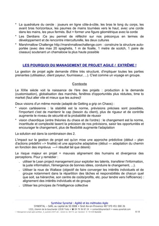 * La quadrature du cercle : joueurs en ligne côte-à-côte, les bras le long du corps, les
avant bras horizontaux, les paumes de mains tournées vers le haut, avec une corde
dans les mains, les yeux fermés. But = former une figure géométrique avec la corde
* Les Derdians :Ce jeu permet de réfléchir sur nos préconçus en termes de
développement et de rencontre interculturelle, les deux cultures
* Marshmallow Challenge http://marshmallowchallenge.com : construire la structure autoportée (avec des max 20 spaghetis, 1 m de ficelle, 1 metre de scotch, 1 paire de
ciseaux) soutenant un chamaloow la plus haute possible

LES POURQUOI DU MANAGEMENT DE PROJET AGILE / EXTRÊME !
La gestion de projet agile demande d'être très structuré, d'impliquer toutes les parties
prenantes (utilisateur, client payeur, fournisseur, ...). C'est comme un voyage en groupe.

Contexte
Le XXIe siècle voit la naissance de l'ère des projets : production à la demande
(customisation), globalisation des marchés, fenêtres d'opportunités plus réduites, time to
market (faut aller vite et mieux que les autres)!
Deux visions d'un même monde (adapté de Getting a grip on Chaos) :
* vision cartésienne : la stabilité est la norme, prévisions précises sont possibles,
l'important c'est de maintenir le cap (besoin du client), plus de rigueur et de contrôle
augmente le niveau de sécurité et la probabilité de réussir
* vision chaordique (entre théories du chaos et de l’ordre) : le changement est la norme,
incertitude et complexité taxent la précision de nos prévisions, saisir les opportunités et
encourager le changement, plus de flexibilité augmente l'adaptation
La solution est dans la combinaison des 2.
L'impact sur la gestion de projet est qu'on mixe une approche prédictive (début – plan
d'actions prédéfini --> finalité) et une approche adaptative (début --- adaptation du chemin
en fonction des imprévus ---> résultat tel que désiré)
Le risque majeur en projet = mauvais alignement des humains et divergence des
perceptions. Pour y remédier :
. utiliser le Lean project management pour exploiter les talents, transférer l'information,
la juste information, l'émergence de bonnes idées, conduire le changement, ...).
. Utiliser la roue de Wallace (objectif de faire converger les intérêts individuels et de
groupe notamment dans la répartition des tâches et responsbilités de chacun quel
que soit, sa hiérarchie, son centre de coûts/profits, etc. pour tendre vers l’efficience) :
alignement des intérêts individuels et de groupe
. Utiliser les principes de l'intelligence collective

Synthèse Synertal : Agilité et les méthodes Agile
SYNERTAL – SARL au capital de 50 000€  Siret Aix-en-Provence 487 970 451 000 26
1333, chemin de la boucharde 13530 Trets   09 79 36 87 24  contact@synertal.fr  www.synertal.com
Management projet agile-synthèse _fr_synertal LIGHT.odt – version du 29/1/14 par <Iacolare> © 15/12/09 Synertal

6/8

 
