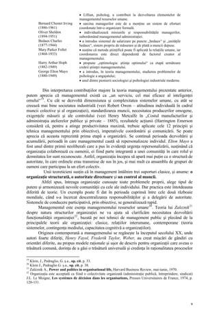 • Lillian, psiholog, a contribuit la dezvoltarea elementelor de
                                    managementul resurselor umane.
        Bernard Chester Irving      • sarcina managerilor este de a menţine un sistem de eforturi
        (1886-1961)                 coordonate într-o organizare formală.
        Oliver Sheldon              • individualizează misiunile şi responsabilităţile managerilor,
        (1894-1951)                 subordonând managementul administraţiei.
        Bedaux Charles              • a introdus sistemul de salarizare pe puncte „bedaux“ şi „unităţile
        (1877-1944)                 bedaux“, sistem propriu de măsurare şi de plată a muncii depuse.
        Mary Parker Follet          • susţine că metoda ştiinţifică poate fi aplicată la relaţiile umane, iar
        (1868-1933)                 coordonarea este direct dependentă de factorul creator al
                                    managementului.
        Harry Arthur Hoph           • propune „optimologia: ştiinţa optimului“ ca etapă următoare
        (1882-1949)                 creării ştiinţei managementului.
        George Elton Mayo           • a introdus, în teoria managementului, studierea problemelor de
        (1880-1949)                 psihologie a angajatului;
                                    • unul dintre pionierii sociologiei şi psihologiei industriale moderne.

          Din interpretarea contribuţiilor majore la teoria managementului prezentate anterior,
putem aprecia că managementul există ca „un serviciu, cel mai eficace al inteligenţei
omului“ 19 . Cu cât se dezvoltă dimensiunea şi complexitatea sistemelor umane, cu atât se
creează mai bine societatea industrială (vezi Robert Owen – atitudinea individuală în cadrul
muncii colective şi al organizaţiei), standardizarea muncii, necesitatea producerilor omogene,
exigenţele măsurii şi ale controlului (vezi Henry Metcalfe în „Costul manufacturilor şi
administraţia atelierelor publice şi private – 1885), rezultatele acţiunii (Harrington Emerson
consideră că, pentru a atinge productivitatea maximă, trebuie aplicate cele 12 principii şi
tehnica managementului prin obiective), imperativele coordonării şi comunicării. Se poate
aprecia că aceasta reprezintă prima etapă a organizării. Se continuă perioada dezvoltării şi
acumulării, perioadă în care managementul caută să repersonalizeze individul. Elton Mayo a
fost unul dintre primii neoliberali care a pus în evidenţă urgenţa repersonalizării, susţinând că
organizaţia colaborează cu oamenii, ei fiind parte integrantă a unei comunităţi în care rolul şi
demnitatea lor sunt recunoscute. Astfel, organizaţia începea să apară mai puţin ca o structură de
autoritate, în care ordinele erau transmise de sus în jos, şi mai mult ca ansamblu de grupuri de
oameni care participau la un efort colectiv.
           Unii teoreticieni susţin că în management întâlnim trei suporturi clasice, şi anume: o
organizaţie structurată, o autoritate directoare şi un control al muncii.
         Altfel spus, întreaga organizaţie cunoaşte toate problemele proprii, alege tipul de
putere şi armonizează nevoile comunităţii cu cele ale individului. Dar practica este întotdeauna
diferită de teorie. Un exemplu poate fi dat în perioada cuprinsă între cele două războaie
mondiale, când s-a încercat descentralizarea responsabilităţilor şi a delegării de autoritate.
Sistemele de conducere participativă, prin obiective, se generalizează rapid.
        Managementul este esenţa managementului resurselor umane 20 . Teoria lui Zaleznik 21
despre natura structurilor organizaţiei ne va ajuta să clarificăm necesitatea dezvoltării
funcţionalităţii organizaţiei 22 , bazată pe noi tehnici de management public şi plecând de la
principalele teorii ale organizaţiei: clasice, relaţiilor interumane, contemporane (teoria
sistemelor, contingenţa mediului, capacitatea cognitivă a organizaţiilor).
        Originea contemporană a managemenului se regăseşte la începutul secolului XX, unde
autori foarte diferiţi, Henry Fayol, Frederik Taylor, Weber, au creat mişcări de gândiri cu
orientări diferite, au propus modele raţionale şi uşor de descris pentru organizaţii care aveau o
trăsătură comună, dorinţa de a găsi o trăsătură universală şi credinţa în raţionalitatea proceselor

19
   Klein, J., Pedraglio, G. ş.a., op. cit. p. 33.
20
   Klein J., Pedraglio G. ş.a., op. cit. p. 38.
21
   Zaléznik A., Power and politics in organisational life, Harvard Business Review, mai-iunie, 1970.
22
   Organizaţia este acceptată ca fiind o colectivitate organizată (administraţie publică, întreprindere, sindicat)
J.L. Le Moigne, Les systémes de décision dans les organisations, Presses Universitaires de France, 1974, p.
120-131.




                                                                                                                9
 