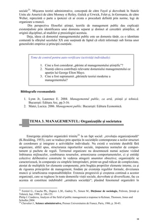 sociale 23 . Mişcarea teoriei administrative, concepută de către Fayol şi dezvoltată în Statele
Unite ale Americii de către Mooney si Reiley, Gulick şi Urwick, Folet şi, în Germania, de către
Weber, reprezintă o parte a ipotezei că ar exista o procedură definită prin norme, legi de
organizare a muncii.
       Din perspectiva filosofiei ştiinţei, teoriile de management public dau explicaţii
existenţialiste prin identificarea unui domeniu separat şi distinct al cercetării ştiinţifice, al
originii dişciplinei, al studiilor şi praxiologiei acestuia.
      Deja, ideea că domeniul managementului public este un domeniu tânăr, cu o identitate
conturată la sfârşitul secolului XX este susţinută de faptul că oferă informaţii sub forma unor
generalizări empirice şi principii esenţiale.



          Teme de control pentru auto-verificare (activităţi individuale):

                  1. Cine a fost considerat „părinte al managementului ştiinţific”?
                  2. Numiţi câteva contribuţii relevante domeniului managementului ce
                     aparţin lui George Elton Mayo.
                  3. Cine a fost supranumit „părintele teoriei moderne a
                     managementului?


 Bibliografie recomandată:

     1. Lynn Jr, Laurence E. 2004. Managementul public, ca artă, ştiinţă şi tehnică.
        Bucureşti: Editura Arc, pp.3-16.
     2. Matei, Lucica. 2006. Management public. Bucureşti: Editura Economică.



         TEMA 3. MANAGEMENTUL: Organizaţiile şi societatea


      Emergenţa ştiinţelor organizării trimite 24 la un fapt social: „revoluţia organizaţională“
(K.Boulding, 1953), care se traduce prin apariţia în societăţile contemporane a noilor structuri
de coordonare şi integrare a activităţilor individuale. Nu există o societate durabilă fără
organizare, altfel spus, structurarea raporturilor sociale, impunerea normelor de compor-
tament şi pachete de reguli. Termenul organizare nu desemnează numai acţiune vizând
îmbinarea mijloacelor, combinarea resurselor, armonizarea comportamentelor, ci şi entităţi
colective deliberative construite în vederea atingerii anumitor obiective; organizaţiile se
caracterizează, în comparaţie cu simplele întreprinderi, printr-un grad ridicat de complexitate,
atestat de multiplele lor elemente componente, prin bogăţia propriilor elemente interne, ca şi
de rigoarea principiilor de management, fondate pe existenţa regulilor formale, diviziunea
muncii şi ierarhizarea responsabilităţilor. Extensia progresivă şi creşterea continuă a acestor
organizaţii, care se regăsesc în toate domeniile vieţii sociale, dezvoltate şi diversificate, fac ca
acestea să constituie indubitabil „armătura societăţii“; plasând fenomenul organizării în

23
   Ferréol G., Cauche Ph., Duprez J.,M., Gadrey N., Simon M., Dicţionar de sociologie, Polirom, Ştiinţă şi
Tehnică, Iaşi, 1998, p. 146-153.
Philip J. Candreva, Analysis of the field of public management:a response to Kelman, Thomson, Jones and
Schedler,2004.
24
   Chevalier J., Science administrative, Presses Universitaires de France, Paris, 1986, p. 30-43.




                                                                                                        10
 
