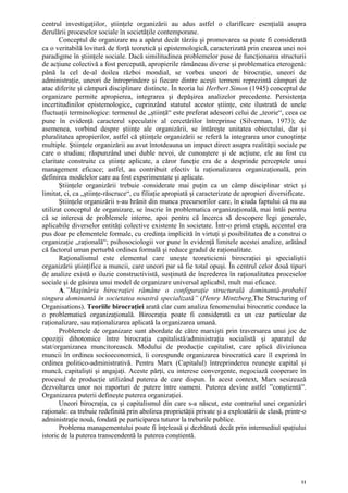 centrul investigaţiilor, ştiinţele organizării au adus astfel o clarificare esenţială asupra
derulării proceselor sociale în societăţile contemporane.
       Conceptul de organizare nu a apărut decât târziu şi promovarea sa poate fi considerată
ca o veritabilă lovitură de forţă teoretică şi epistemologică, caracterizată prin crearea unei noi
paradigme în ştiinţele sociale. Dacă similitudinea problemelor puse de funcţionarea structurii
de acţiune colectivă a fost percepută, apropierile rămâneau diverse şi problematica eterogenă:
până la cel de-al doilea război mondial, se vorbea uneori de birocraţie, uneori de
administraţie, uneori de întreprindere şi fiecare dintre aceşti termeni reprezintă câmpuri de
atac diferite şi câmpuri disciplinare distincte. În teoria lui Herbert Simon (1945) conceptul de
organizare permite apropierea, integrarea şi depăşirea analizelor precedente. Persistenţa
incertitudinilor epistemologice, cuprinzând statutul acestor ştiinţe, este ilustrată de unele
fluctuaţii terminologice: termenul de „ştiinţă“ este preferat adeseori celui de „teorie“, ceea ce
pune în evidenţă caracterul speculativ al cercetărilor întreprinse (Silverman, 1973); de
asemenea, vorbind despre ştiinţe ale organizării, se întăreşte unitatea obiectului, dar şi
pluralitatea apropierilor, astfel că ştiinţele organizării se referă la integrarea unor cunoştinţe
multiple. Ştiinţele organizării au avut întotdeauna un impact direct asupra realităţii sociale pe
care o studiau; răspunzând unei duble nevoi, de cunoaştere şi de acţiune, ele au fost cu
claritate construite ca ştiinţe aplicate, a căror funcţie era de a desprinde perceptele unui
management eficace; astfel, au contribuit efectiv la raţionalizarea organizaţională, prin
definirea modelelor care au fost experimentate şi aplicate.
       Ştiinţele organizării trebuie considerate mai puţin ca un câmp disciplinar strict şi
limitat, ci, ca „ştiinţe-răscruce“, cu filiaţie apropiată şi caracterizate de apropieri diversificate.
       Ştiinţele organizării s-au hrănit din munca precursorilor care, în ciuda faptului că nu au
utilizat conceptul de organizare, se înscrie în problematica organizaţională, mai întâi pentru
că se interesa de problemele interne, apoi pentru că încerca să descopere legi generale,
aplicabile diverselor entităţi colective existente în societate. Într-o primă etapă, accentul era
pus doar pe elementele formale, cu credinţa implicită în virtuţi şi posibilitatea de a construi o
organizaţie „raţională“; psihosociologii vor pune în evidenţă limitele acestei analize, arătând
că factorul uman perturbă ordinea formală şi reduce gradul de raţionalitate.
       Raţionalismul este elementul care uneşte teoreticienii birocraţiei şi specialiştii
organizării ştiinţifice a muncii, care uneori par să fie total opuşi. În centrul celor două tipuri
de analize există o iluzie constructivistă, susţinută de încrederea în raţionalitatea proceselor
sociale şi de găsirea unui model de organizare universal aplicabil, mult mai eficace.
       A.”Maşinăria birocraţiei rămâne o configuraţie structurală dominantă-probabil
singura dominantă în societatea noastră specializată” (Henry Mintzberg,The Structuring of
Organisations). Teoriile birocraţiei arată clar cum analiza fenomenului birocratic conduce la
o problematică organizaţională. Birocraţia poate fi considerată ca un caz particular de
raţionalizare, sau raţionalizarea aplicată la organizarea umană.
       Problemele de organizare sunt abordate de către marxişti prin traversarea unui joc de
opoziţii dihotomice între birocraţia capitalistă/administraţia socialistă şi aparatul de
stat/organizarea muncitorească. Modului de producţie capitalist, care aplică diviziunea
muncii în ordinea socioeconomică, îi corespunde organizarea birocratică care îl exprimă în
ordinea politico-administrativă. Pentru Marx (Capitalul) întreprinderea reuneşte capital şi
muncă, capitalişti şi angajaţi. Aceste părţi, cu interese convergente, negociază cooperare în
procesul de producţie utilizând puterea de care dispun. În acest context, Marx sesizează
dezvoltarea unor noi raporturi de putere între oameni. Puterea devine astfel ”conştientă”.
Organizarea puterii defineşte puterea organizaţiei.
       Uneori birocraţia, ca şi capitalismul din care s-a născut, este contrariul unei organizări
raţionale: ea trebuie redefinită prin abolirea proprietăţii private şi a exploatării de clasă, printr-o
administraţie nouă, fondată pe participarea tuturor la treburile publice.
       Problema managementului poate fi înţeleasă şi dezbătută decât prin intermediul spaţiului
istoric de la puterea transcendentă la puterea conştientă.




                                                                                                     11
 