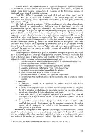 Roberto Michels (1912) vede, din contră, în „legea dură a oligarhiei“ şi procesul corelativ
de birocratizare, expresia apăsării care afectează organizaţiile socio-politice, indiferent de
natură, prinse între exigenţe contradictorii de eficacitate şi de democraţie; partidele şi
sindicatele nu vor scăpa de tendinţele oligarhice.
      După Max Weber o organizaţie birocratică oferă cel mai ridicat nivel „puterii
raţionale”. Birocraţia la Weber este delimitată ca un concept impersonal, formalist,
caracterizat prin eficienţă, putere, raţionalitate, standardizare şi în mare parte centralizare
(Ch.Demmke, 2004, p.61).
      Max Weber (Economie şi societate, 1922) face din birocraţie o formă de aplicare foarte
generală; fondată pe profesionalism, diviziunea muncii, ierarhismul funcţiilor şi
impersonalitatea regulilor, organizarea birocratică, care sintetizează aceste aspecte într-un
model „ideal-type“, ar asigura, de fapt, precizia, permanenţa, disciplina, rigoarea şi, mai ales,
previzibilitatea comportamentelor; model de organizare eficace şi raţional, birocraţia ar fi
superioară tuturor celorlalte sisteme şi s-ar putea impune pretutindeni. Plecând de la
condiţiile socioistorice de formare a statului modern, Weber degajă elementele generale de
analiză, aplicabile ansamblului organizaţiilor sociale; fără îndoială, se referă la o schemă
ipotetico-deductibilă formală şi, implicit, de natură prescriptivă. Este primul autor care
analizează rolul liderului într-o organizaţie şi examinează cum şi de ce indivizii exercită
forme diverse de autoritate. De exemplu, Weber, utilizează pentru prima dată termenul de
„carismă”, în accepţiunea sa modernă de calităţi personale ale unui individ, prin care se
impune în faţa celorlalţi.
      Pentru organizarea administraţiei publice, elementele conceptuale specifice birocraţiei
lui Weber se transpun în 25 : jurisdicţii, funcţii şi sarcini specifice. Necesitatea conducerii, mai
mult a bunurilor decât a persoanelor, face birocraţia inevitabilă. În opinia lui Weber
(Plane,2000,p.25) o birocraţie performantă aplică următoarele idei:
          1. angajaţii sunt liberi, supuşi unei singure autorităţi, în cadrul funcţiei exercitate;
          2. ei sunt organizaţi într-o ierarhie clar definită;
          3. fiecare angajat are o sferă de competenţe legale, formal definite;
          4. angajatul este încadrat pe baza unei relaţii contractuale libere;
          5. candidaţii sunt selectionaţi pe baza calificărilor tehnice;
          6. ei au o renumeraţie fixă şi au dreptul de pensionare;
          7. promovarea depinde de vechime şi de aprecierea superiorului;
          8. fiecare angajat se încadrează în disciplina şi controlul stric şi sistematic asupra
               muncii,
      şi presupune:
           o diviziune a muncii şi a autorităţii în vederea realizării obiectivelor
           organizaţionale;
           o ierarhie a autorităţii în vederea coordonării activităţilor specializate şi a integrării
           lor într-o autoritate jurisdicţională. În majoritatea cazurilor de birocraţie raţională,
           organizaţia este condusă de o singură autoritate individuală;
           o structură a carierei în care angajaţii individuali ai organizaţiei birocratice să
           treacă prin diferite specializări şi niveluri. Aceasta se bazează pe criterii de merit
           şi/sau vechime;
           o structură birocratică ce tinde să fie permanentă. Ea rămâne intactă în pofida
           modificării de membri din interiorul sau din exteriorul organizaţiei. Societatea
           devine atât de dependentă de modul în care funcţionează birocraţia, încât
           distrugerea ei ar genera haos.
     Birocraţia, în concepţia lui Weber, reprezintă o formă specifică de organizare cu „calităţi
şi defecte; un termen neutru, şi nu unul cu atâtea rezonanţe negative”. O structură birocratică
este cea mai eficientă formă de organizare, capabilă de evoluţie de la o ordine primitivă către
una raţională; birocraţia este „superioară oricăror altor forme, prin precizie, stabilitate,

25
     Rosenbloom D., H., Public administration, Random House, New York, 1986, p. 120-121.




                                                                                                   12
 