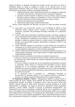 rigoarea disciplinei şi siguranţă. Birocraţia face posibil un grad mai ridicat de calcul al
rezultatelor pentru cei situaţi la conducere şi pentru cei cu adevărat activi la nivel
organizaţional” (Stillmann, 1988, p.52). Weber a enumerat elementele organizării birocratice
(Caracteristici ale birocraţiei moderne), menţionând următoarele:
           1. separând decizia de acţiune, organizarea birocratică are tendinţa de a determina
                ca deciziile să fie luate de cei mai potriviţi să le ia -principiul competentei;
           2. principiile ierarhiei funcţiilor şi diferitele nivele de autoritate, susţin un sistem
                bine pus la punct de ordonare şi subordonare, în care se exercită un control al
                nivelurilor inferioare de către nivelurile superioare: ordine şi control;
           3. separarea intereselor private de cele publice;
           4. superioritatea regulii asupra relaţiilor interpersonale.
       Indirect, marile organizaţii sunt birocraţii. Din punct de vedere procedural, birocraţia
este:
       a) Impersonală sau dezumanizată. Aceasta a fost considerată de Weber ca fiind
            principala calitate („special virtue“), deoarece se elimină astfel elementele
            emoţionale „iraţionale“ din performanţa birocraţilor individuali ori a organizaţiei
            ca întreg.
       b) Formală. Atâta timp cât birocraţia nu depinde de persoane, ci de funcţii, aproape tot
            ceea ce reprezintă structură şi operare este consemnat în scris, într-o manieră formală.
            În plus, comunicarea se realizează în scris, deoarece se desfăşoară între funcţii şi
            persoane în calitate de persoane oficiale şi, cel puţin teoretic, este independentă de
            persoana care ocupă poziţia respectivă. Documentele se păstrează în fişier la care
            accesul este limitat.
       c) Legală. Birocraţia operează în conformitate cu reguli formale care sunt publice şi
            consemnate în scris. Rolul acestora este de a reglementa o anumită procedură şi de
            a asigura legalitatea raporturilor cu cei din exteriorul organizaţiei.
       d) Ordonată. Birocraţii individuali trebuie să se conformeze regulilor birocratice, în caz
            contrar putând fi sancţionaţi. Aceste reguli urmăresc să asigure impersonalitate şi să
            susţină autoritatea ierarhică.
       Ca rezultat al acestor caracteristici structurale şi procedurale, birocraţia este:
          e) Eficientă, deoarece ea acţionează continuu, raţional, ordonat, concret şi în timp
          util. Birocraţia este solidă şi reduce din costurile emoţionale în procesul de realizare
          a obiectivelor sale.
           f) Puternică. Puterea sa decurge mai ales din raţionalitate, profesionalism, încredere
           şi continuitate. Weber susţine că o birocraţie bine dezvoltată nu poate fi practic
           controlată de cei din exteriorul organizaţiei; din contră, societatea devine
           dependentă de aceasta prin faptul că îi furnizează servicii şi îi aplică constrângeri.
           De aceea, elementul organizaţional (birocraţia), tinde să devină cea mai mare forţă
           din cadrul unei societăţi.
           g) În expansiune, ceea ce presupune ca , expansiunea birocratică nu
           este dată doar de eficienţă şi putere, ci şi de creşterea calitativă şi cantitativă a
           sarcinilor care solicită o organizare administrativă într-o societate complexă.
       B. Organizarea ştiinţifică a muncii – Managementul ştiinţific îşi găseşte bazele în
cadrul lucrărilor lui Taylor, Babage, Gantt, Gilbreth. Mai mult decât teoria administraţiei,
managementul ştiinţific îşi propune să definească într-un mod mai precis modul cum
trebuiesc realizate obiectivele. Dacă teoriile birocraţiei, construite plecând de la studiul
administraţiilor şi partidelor, sunt legate de procesul de raţionalizare statală, organizarea
ştiinţifică a muncii (OSM), construită în funcţie de problemele întreprinderilor, este
indisociabilă de procesul de raţionalizare capitalistă, faţă de care se manifestă ca o parte
activă: coincizând cu trecerea de la fabrică la marea firmă industrială. OSM a avut un impact
direct asupra tehnicilor de producţie şi de management ale întreprinderilor (uzinele Ford fiind
primele în SUA care au pus în aplicare perceptele lui Taylor), antrenând dezvoltarea muncii în
lanţ şi perfecţionarea metodelor de conducere. Caracterizată printr-un avânt utilitar puternic




                                                                                                  13
 