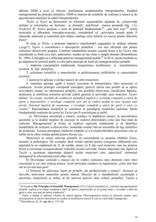 afirmat, OSM a avut ca obiectiv ameliorarea randamentului întreprinderilor, fondând
managementul pe principii ştiinţifice; OSM se interesa de condiţiile de realizare a muncii şi de
specializarea funcţiilor în cadrul întreprinderilor.
       Taylor şi Fayol au demonstrat că schemele organizaţiilor adoptate de „colectivităţi
militare şi ecleziastice au dominat... şi domină“, redefinind clasica piramidă (fig. 1.1).
Frederick W. Taylor propune o serie de principii fundamentale 26 : „one best way“ 27 teoria
motivaţiei şi dihotomia concepţie-execuţie, considerând că „activitatea umană poate fi
măsurată, analizată şi controlată prin tehnici analoge celor folosite cu succes pentru obiectele
fizice“.
       În timp ce Weber a protestat împotriva transformării angajaţilor în slujbaşi mărunţi
(„cogs“), Taylor a considerat-o o descoperire ştiinţifică – cea mai eficientă cale pentru
realizarea obiectivelor propuse. Conform standardelor actuale, această teorie a lui Taylor este
considerată ca fiind ceva naiv, paternalist, neadecvat sau chiar o simplă aberaţie (Rosenbloom
D., 1986). Concepţia sa a influenţat puternic managementul public28 în SUA, acesta bazându-se
pe adaptarea la sectorul public a celor patru principii de bază ale managementului ştiinţific:
       1. studierea cunoştinţelor tradiţionale, înregistrarea, ierarhizarea şi transformarea
acestora în legi ştiinţifice;
       2. selectarea ştiinţifică a muncitorilor şi perfecţionarea calificărilor şi cunoştinţelor
acestora;
       3. punerea în aplicare a ştiinţei muncii de către muncitori;
       4. repartiţia aproape egală a muncii executate în întreprindere, între muncitori şi
conducere. Aceste principii corespund concepţiei, potrivit căreia este posibil să se aplice
activităţilor umane un raţionament ştiinţific, este posibilă observarea, clasificarea faptelor,
analizarea şi stabilirea normelor privind cadrul general al activităţii unui muncitor. Taylor
afirma: ”în esenţă, sistemul de conducere ştiinţifică implică o revoluţie completă a stării de
spirit a muncitorilor, o revoluţie completă care are în vedere modul în care aceştia sunt
priviţi. Sistemul implică de asemenea, o revoluţie completă a stării de spirit a celor ce
conduc”. Raţionalitatea ştiinţifică se constituie în paradigma modelului taylorian. Ideile
fundamentale susţinute de teoria lui Taylor pot fi concretizate şi astfel:
          a) Diviziunea orizontală a muncii, conduce la împărţirea muncii, la specializarea
sarcinilor şi la studiul timpilor de execuţie în vederea determinării celui mai bun mod de
realizare. Managementul ar trebui să studieze aspectele tradiţionale şi să identifice
modalităţile de realizare a obiectivelor, modalităţi reunite într-un ansamblu de legi ştiinţifice
de producţie. Aceasta presupune studierea timpului şi a evoluţiei/derulării procesului care ar
trebui să ne ofere soluţia optimă pentru fiecare caz.
       Muncitorii ar trebui selectaţi ştiinţific în concordanţă cu anumite trăsături fizice,
mentale şi psihologice. De exemplu, dacă soluţia optimă pentru extragerea cărbunelui este
raportată la un randament de 21 de unităţi, atunci va fi ales acel muncitor care are puterea
fizică şi rezistenţa corespunzătoare realizării acestei activităţi. Foarte important este faptul că
Taylor a accentuat importanţa alegerii acelor muncitori care „apreciază“ elementul
managerial în eficientizarea activităţii sale.
       b) Diviziunea verticală a muncii are în vedere realizarea unei distincţii clare între
executanţi şi cei care concep munca. Acest principiu conduce la repartizarea „celui mai bun
om în cel mai bun post”.
       c) Sistemul de salarizare, bazat pe primele „de productivitate a muncii”, încearcă să
dezvolte motivarea oamenilor pentru muncă. Dincolo de o standardizare accentuată a
sarcinilor, muncitorul ar trebui să fie motivat potrivit unor criterii ştiinţifice. Taylor a

26
   În lucrarea The Principles of Scientific Management (1911) Taylor consideră că, „sistemul managementului
ştiinţific implică o revoluţie completă a stării de spirit a muncitorilor şi, în acelaşi timp, o revoluţie a stării de
spirit a celor care sunt de partea conducerii“.
27
    Taylor a studiat şi măsurat volumul de muncă depusă. Descompunerea muncii în elemente simple, apoi
recompunerea în sarcini elementare au condus la modificarea muncii în sine şi a activităţii manageriale.
28
   Rosenbloom, D., H., op. cit., p. 125-126.




                                                                                                                   14
 