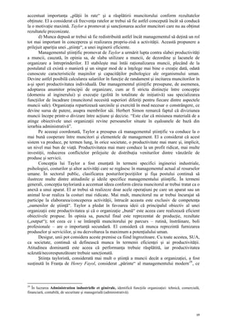 accentuat importanţa „plăţii în rate“ şi a răsplătirii muncitorului conform rezultatelor
obţinute. El a considerat că frecvenţa ratelor ar trebui să fie astfel concepută încât să conducă
la o motivaţie maximă. Taylor a promovat şi sancţionarea acelor muncitori care nu au obţinut
rezultatele preconizate.
       d) Munca depusă ar trebui să fie redistribuită astfel încât managementul să deţină un rol
tot mai important în conceperea şi realizarea propriu-zisă a activităţii. Această propunere a
prilejuit apariţia unei „ştiinţe“, a unei inginerii eficiente.
       Managementul ştiinţific promovat de Taylor a urmărit lupta contra slabei productivităţi
a muncii, cauzată, în opinia sa, de slaba utilizare a muncii, de dezordine şi lacunele de
organizare a întreprinderilor. El stabileşte mai întâi raţionalizarea muncii, plecând de la
postulatul că există o manieră şi un singur mod de a înţelege mai bine o creaţie dată, odată
cunoscute caracteristicile maşinilor şi capacităţilor psihologice ale organismului uman.
Devine astfel posibilă calcularea salariilor în funcţie de randament şi incitarea muncitorilor în
a-şi spori productivitatea individuală. Dar managementul ştiinţific presupune, de asemenea,
adoptarea anumitor principii de organizare, cum ar fi stricta distincţie între concepţie
(domeniu al inginerului) şi execuţie (golită în totalitate de iniţiativă) sau specializarea
funcţiilor de încadrare (muncitorul necesită superiori diferiţi pentru fiecare dintre aspectele
muncii sale). Organizaţia repartizează sarcinile şi exercită în mod necesar o constrângere, ce
devine sursa de putere, asupra membrilor săi. Herbert Simon remarcă faptul că diviziunea
muncii începe printr-o divizare între acţiune şi decizie. “Este clar că misiunea materială de a
atinge obiectivele unei organizaţii revine persoanelor situate în eşaloanele de bază din
ierarhia administrativă”.
       Pe aceeaşi coordonată, Taylor a presupus că managementul ştiinţific va conduce la o
mai bună cooperare între muncitori şi elementele de management. El a considerat că acest
sistem va produce, pe termen lung, în orice societate, o productivitate mai mare şi, implicit,
un nivel mai bun de viaţă. Productivitatea mai mare conduce la un profit ridicat, mai multe
investiţii, reducerea conflictelor prilejuite de distribuţia veniturilor dintre vânzările de
produse şi servicii.
       Concepţia lui Taylor a fost enunţată în termeni specifici ingineriei industriale,
psihologiei, costurilor şi altor activităţi care se regăsesc în managementul actual al resurselor
umane. În sectorul public, clasificarea posturilor/poziţiilor şi fişa postului continuă să
ilustreze multe dintre atitudinile şi ideile specifice managementului ştiinţific. În termeni
generali, concepţia tayloriană a accentuat ideea conform căreia muncitorul ar trebui tratat ca o
anexă a unui aparat. El ar trebui să realizeze doar acele operaţiuni pe care un aparat sau un
animal le-ar realiza la costuri mai ridicate. Mai mult, muncitorul nu ar trebui încurajat să
participe la elaborarea/conceperea activităţii, întrucât aceasta este exclusiv de competenţa
„oamenilor de ştiinţă“. Taylor a pledat în favoarea ideii că principalul obiectiv al unei
organizaţii este productivitatea şi că o organizaţie „bună“ este aceea care realizează eficient
obiectivele propuse. În opinia sa, punctul final este reprezentat de producţie, rezultate
(„output“); tot ceea ce i se întâmplă muncitorului pe parcurs – rutină, înstrăinare, boli
profesionale – are o importanţă secundară. El consideră că munca reprezintă furnizarea
produselor şi serviciilor, şi nu dezvoltarea la maximum a potenţialului uman.
       Desigur, unii pot considera aceste premise ca fiind îngrozitoare. Cu toate acestea, SUA,
ca societate, continuă să definească munca în termenii eficienţei şi ai productivităţii.
Atitudinea dominantă este aceea că performanţa trebuie răsplătită, iar productivitatea
scăzută/necorespunzătoare trebuie sancţionată.
       Ştiinţa tayloristă, considerată mai mult o ştiinţă a muncii decât a organizaţiei, a fost
susţinută în Franţa de Henry Fayol, considerat „părinte“ al managementului modern 29 , ce



29
   În lucrarea Administration industrielle et générale, identifică funcţiile organizaţiei: tehnică, comercială,
financiară, contabilă, de securitate şi managerială (administrativă).




                                                                                                             15
 