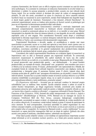 creşterea iluminatului, dar factorii care se află la originea acestei constatari nu sunt de natura
strict psihologica. S-a constatat în continuare că reducerea iluminatului la nivelul iniţial nu a
determinat o scădere în aceeaşi proporţie a productivităţii; aceasta era mai ridicată decât
fusese iniţial. Era un rezultat uimitor şi derutant din punct de vedere al managementului
ştiinţific. În cele din urmă, cercetătorii au ajuns la concluzia că, într-o anumită măsură,
lucrătorii înşişi au reacţionat la acest experiment, atenţia fiind îndreptată mai degrabă înspre
ei decât înspre gradul de iluminare. Fenomenul a fost denumit „Efectul Hawthorne“. În
contextul organizaţional, acesta se traduce prin premisa că factorii sociali şi psihologici pot
juca un rol important în determinarea productivităţii individuale.
       Recompensele şi sancţiunile noneconomice constituie o motivaţie importantă care
afectează comportamentul muncitorilor şi limitează efectul stimulentelor economice;
muncitorii se poartă şi acţionează adesea nu ca indivizi, ci ca membri ai unui grup. Mersul
întreprinderii nu depinde deci doar de dotarea tehnică, ci, mai degrabă, de nevoile, aşteptările,
aspiraţiile celui ce este angajat. Prin considerarea factorului uman drept o contribuţie
importantă la eficienţa organizaţiei s-a realizat detaşarea radicală faţă de teoriile tradiţionale
ale lui Weber şi Taylor, care accentuau rolul dezumanizării organizaţiei.
       Experimentul Hawthorne a dovedit, aşadar, că acordându-se o atenţie mai mare
muncitorului ca persoană, acesta se va simţi mai apreciat şi mai fericit, motiv pentru care va
fi mai productiv. Alte cercetări au confirmat importanţa factorului uman privind rezistenţa la
schimbare, exercitarea autorităţii şi în general randamentul; deci productivitatea depinde
foarte mult de satisfacţia faţă de muncă, grup, conducători şi întreprindere.
       Cercetătorii din cadrul experimentului Hawthorne au evidenţiat faptul că muncitorii se
împrietenesc unii cu alţii şi formează grupuri sau organizaţii neoficiale. În consecinţă,
muncitorii reacţionează la schimbările din cadrul mediului de lucru sau din cadrul
organizaţiei oficiale nu ca indivizi, ci ca membri ai unui grup. Răspunsurile pot fi funcţionale –
în sensul promovării unei productivităţi sporite – sau disfuncţionale – în sensul limitării
productivităţii; un exemplu de reacţie „funcţională“ este „acoperirea“ unui membru care avea o
zi liberă şi nu îşi realizase norma. O reacţie „disfuncţională“ este reprezentată de o blândă, dar
exemplară formă de violenţă fizică utilizată împotriva muncitorilor care depăşesc norma de
productivitate a întregului grup. O asemenea limitare poate fi efectiv impusă chiar dacă
existenţa acelui plan de „plată în rate“ presupune eficientizarea, pe cât posibil, a muncii fiecărui
individ salariat. Aceasta face ca şcoala relaţiilor umane să urmeze aceleaşi obiective ca şi OSM:
creşterea rentabilităţii ca preocupare majoră; totuşi, nu se speră că aceasta se va realiza doar
prin raţionalizarea tehnică, ci prin mobilizarea „resurselor umane“.
       (2) Organizarea informală – Accentul pus pe motivaţii conduce la interesul asupra
schimbărilor care se stabilesc între membri. Şcoala relaţiilor umane a arătat că există în
cadrul fiecărei întreprinderi, pe lângă organizarea formală, constituită prin modele de
interacţiune prescrise prin reglementări explicite pentru a îndeplini scopurile oficiale şi care
„se înscrie într-o logică a costului şi eficienţei“, o organizare informală (Chester Barnard, The
Functions of the Executive, 1938), formată din relaţii interpersonale care relevă o „logică a
sentimentelor“ (Roethlisberger şi Dickson, 1939). Barnard era un manager de succes la
Compania Telefonică Bell din New Jersey, cunoştea îndeaproape complexităţile
motivaţionale, accentuând un aspect evident: că organizaţia depinde de voinţa membrilor săi
de a realiza obiectivele. O asemenea voinţă trebuie indusă şi poate fi retrasă de participant în
orice moment. În mod corespunzător, exerciţiul autorităţii în cadrul organizaţiei nu mai
trebuie conceput simplist, ca decurgând de la vârf la bază; cei de jos pot exercita şi ei puterea
prin simplul refuz al cooperării. În viziunea lui Barnard există o „zonă a indiferenţei“ în care
muncitorii se supun deciziilor managerilor fără nici un drept de replică. Ordinele din afara
acestei zone puteau fi analizate, câteodată respinse, subminate sau dejucate. 31
       Chiar dacă şcoala relaţiilor umane a avut tendinţa să supraestimeze importanţa acestor
relaţii informale şi să le considere exclusiv pozitive, ea a forţat prin aceasta naşterea unui

31
     Barnard, I., Ch., The Functions of Executive, Cambridge, Mass: Harward University Press, 1938, p. 83.




                                                                                                             17
 