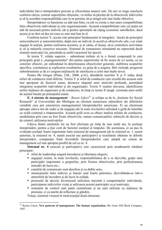 individului într-o întreprindere precum şi eficacitatea muncii sale. De aici se trage concluzia
conform căreia, contrar supoziţiilor obişnuite, va trebui să plecăm de la obiectivele indivizilor
şi să le acordăm responsabilităţi care le-ar permite să-şi atingă cele mai înalte obiective.
       Întreprinderea va funcţiona cu atât mai bine, cu cât va exista o mai mare compatibilitate
între obiectivele individuale şi cele organizaţionale. Această compatibilitate este cel puţin tot
atât de necesară pentru individ, cât şi pentru speranţele de câştig economic satisfăcător, dacă
acesta şi-ar dori să dea tot ceea ce este mai bun în el.
       Conform teoriei Y, acesta este principiul fundamental al integrării; însoţit de principiul
autoconducerii şi autocontrolului, după care un individ, în acord cu obiectivele sale, s-ar simţi
angajat în acţiuni, pentru realizarea acestora, şi ar căuta, el însuşi, să-şi controleze activitatea
şi să ia măsurile corective necesare. Sistemul de remunerare stimulantă nu reprezintă decât
stimulii motivaţiei lui, pierzându-şi astfel caracterul lor ipocrit.
       În teoria Y, relaţia superior – subordonat trebuie să ia o formă cooperantă în care
principala grijă a „managementului“ din partea superiorului să fie aceea de a-l asista, ca un
consilier obiectiv, pe subordonat în determinarea obiectivelor generale, stabilirea scopurilor
specifice, constatarea şi explicarea rezultatelor, cu grija de a asigura, fără violenţă, progresul
subordonatului şi de a-i asigura mijloacele de satisfacere a celor mai înalte nevoi.
       Pentru Mc Gregor (Plane, J.M., 2000, p.41), abordările teoriilor X şi Y induc două
stiluri de conducere total diferite. Teoria Y şi stilul de conducere care rezultă din aceasta sunt
mai apropiate de factorul uman, deoarece răspund unor motivări profunde, permiţând
integrarea scopurilor individului şi ale organizaţiei. Teoria Y susţine inovarea, identificarea
noilor mijloace de organizare şi de conducere, în timp ce teoria X neagă existenţa unor astfel
de acţiuni bazate pe potenţialul uman.
       E. 4 sisteme de management – Rensis Likert 32 şi echipa sa de la „Institute for Social
Research“ al Universităţii din Michigan au efectuat numeroase măsurători ale diferitelor
variabile care pot caracteriza managementul întreprinderilor americane. Ei au chestionat
aproape câteva mii de cadre şi de angajaţi (de la toate nivelurile) utilizând o grilă de întrebări
cu scală continuă a răspunsurilor. Această grilă avea ca obiect analiza stilului de conducere,
modalitatea prin care au fost fixate obiectivele, natura comunicaţiilor, tehnicile de decizie şi
de control, utilizarea motivaţiilor.
       Câteva dintre anchetele lor au fost efectuate pe timp de mai mulţi ani, în aceleaşi
întreprinderi, pentru a ţine cont de factorul esenţial al timpului. De asemenea, ei au pus în
evidenţă corelaţii foarte importante între sistemul de management (de la sistemul nr. 1, numit
autoritar, la sistemul nr. 4, numit asociat sau participativ) şi rezultatele obţinute în diferite
întreprinderi, comparaţia fiind favorabilă întreprinderilor care adoptă un sistem de
management cel mai apropiat posibil de cel cu nr. 4.
       Sistemul nr. 4 (asociat şi participativ) este caracterizat prin următoarele trăsături
principale:
          stilul de leadership asigură încrederea şi libertatea alegerii;
          angajaţii resimt, la toate nivelurile, responsabilitatea de a se dezvolta, graţie unei
          participări importante a grupurilor, prin fixarea obiectivelor, prin perfecţionarea
          metodei de lucru etc.;
          canalele de comunicare sunt deschise şi cu dublu sens;
          interacţiunile între indivizi şi funcţii sunt foarte puternice, dezvoltându-se într-o
          atmosferă de încredere şi de lucru în echipă;
          procesele de decizie favorizează utilizarea maximă a competenţelor individuale,
          participarea indivizilor vizaţi şi utilizarea acestei participări ca şi motivaţie;
          sistemele de control sunt puţin centralizate şi nu sunt utilizate ca mijloace de
          presiune, ci ca unelte de reflectare şi gândire.
       Totuşi, sistemul vizează în mod esenţial două elemente:

32
  Rensis Likert, New patterns of management. The human organization, Mc Graw Hill Book Company,
1967.




                                                                                                  19
 