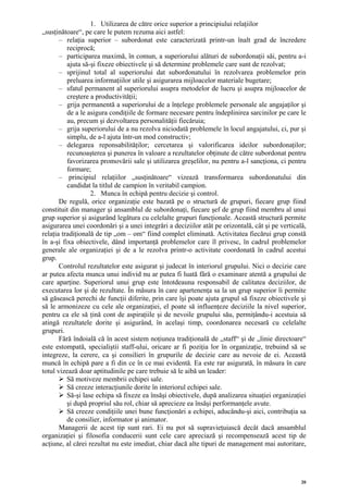 1. Utilizarea de către orice superior a principiului relaţiilor
„susţinătoare“, pe care le putem rezuma aici astfel:
       – relaţia superior – subordonat este caracterizată printr-un înalt grad de încredere
          reciprocă;
       – participarea maximă, în comun, a superiorului alături de subordonaţii săi, pentru a-i
          ajuta să-şi fixeze obiectivele şi să determine problemele care sunt de rezolvat;
       – sprijinul total al superiorului dat subordonatului în rezolvarea problemelor prin
          preluarea informaţiilor utile şi asigurarea mijloacelor materiale bugetare;
       – sfatul permanent al superiorului asupra metodelor de lucru şi asupra mijloacelor de
          creştere a productivităţii;
       – grija permanentă a superiorului de a înţelege problemele personale ale angajaţilor şi
          de a le asigura condiţiile de formare necesare pentru îndeplinirea sarcinilor pe care le
          au, precum şi dezvoltarea personalităţii fiecăruia;
       – grija superiorului de a nu rezolva niciodată problemele în locul angajatului, ci, pur şi
          simplu, de a-l ajuta într-un mod constructiv;
       – delegarea reponsabilităţilor; cercetarea şi valorificarea ideilor subordonaţilor;
          recunoaşterea şi punerea în valoare a rezultatelor obţinute de către subordonat pentru
          favorizarea promovării sale şi utilizarea greşelilor, nu pentru a-l sancţiona, ci pentru
          formare;
       – principiul relaţiilor „susţinătoare“ vizează transformarea subordonatului din
          candidat la titlul de campion în veritabil campion.
                   2. Munca în echipă pentru decizie şi control.
       De regulă, orice organizaţie este bazată pe o structură de grupuri, fiecare grup fiind
constituit din manager şi ansamblul de subordonaţi, fiecare şef de grup fiind membru al unui
grup superior şi asigurând legătura cu celelalte grupuri funcţionale. Această structură permite
asigurarea unei coordonări şi a unei integrări a deciziilor atât pe orizontală, cât şi pe verticală,
relaţia tradiţională de tip „om – om“ fiind complet eliminată. Activitatea fiecărui grup constă
în a-şi fixa obiectivele, dând importanţă problemelor care îl privesc, în cadrul problemelor
generale ale organizaţiei şi de a le rezolva printr-o activitate coordonată în cadrul acestui
grup.
       Controlul rezultatelor este asigurat şi judecat în interiorul grupului. Nici o decizie care
ar putea afecta munca unui individ nu ar putea fi luată fără o examinare atentă a grupului de
care aparţine. Superiorul unui grup este întotdeauna responsabil de calitatea deciziilor, de
executarea lor şi de rezultate. În măsura în care apartenenţa sa la un grup superior îi permite
să găsească perechi de funcţii diferite, prin care îşi poate ajuta grupul să fixeze obiectivele şi
să le armonizeze cu cele ale organizaţiei, el poate să influenţeze deciziile la nivel superior,
pentru ca ele să ţină cont de aspiraţiile şi de nevoile grupului său, permiţându-i acestuia să
atingă rezultatele dorite şi asigurând, în acelaşi timp, coordonarea necesară cu celelalte
grupuri.
       Fără îndoială că în acest sistem noţiunea tradiţională de „staff“ şi de „linie directoare“
este estompată, specialiştii staff-ului, oricare ar fi poziţia lor în organizaţie, trebuind să se
integreze, la cerere, ca şi consilieri în grupurile de decizie care au nevoie de ei. Această
muncă în echipă pare a fi din ce în ce mai evidentă. Ea este rar asigurată, în măsura în care
totul vizează doar aptitudinile pe care trebuie să le aibă un leader:
          Să motiveze membrii echipei sale.
          Să creeze interacţiunile dorite în interiorul echipei sale.
          Să-şi lase echipa să fixeze ea însăşi obiectivele, după analizarea situaţiei organizaţiei
          şi după propriul său rol, chiar să aprecieze ea însăşi performanţele avute.
          Să creeze condiţiile unei bune funcţionări a echipei, aducându-şi aici, contribuţia sa
          de consilier, informator şi animator.
       Managerii de acest tip sunt rari. Ei nu pot să supravieţuiască decât dacă ansamblul
organizaţiei şi filosofia conducerii sunt cele care apreciază şi recompensează acest tip de
acţiune, al cărei rezultat nu este imediat, chiar dacă alte tipuri de management mai autoritare,




                                                                                                  20
 
