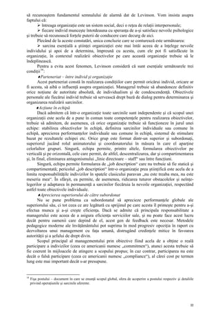 să recunoaştem fundamentul semnalului de alarmă dat de Levinson. Vom insista asupra
faptului că:
          întreaga organizaţie este un sistem social, deci o reţea de relaţii interpersonale;
          fiecare individ munceşte întotdeauna cu speranţa de a-şi satisface nevoile psihologice
şi trebuie să recunoască forţele puterii de conducere care decurg de aici.
       Plecând de la aceste constatări, unica concluzie care se conturează este următoarea:
           sarcina esenţială a ştiinţei organizaţiei este mai întâi aceea de a înţelege nevoile
individului şi apoi de a determina, împreună cu acesta, cum ele pot fi satisfăcute în
organizaţie, în contextul realizării obiectivelor pe care această organizaţie trebuie să le
îndeplinească.
       Pentru a evita acest fenomen, Levinson consideră că sunt esenţiale următoarele trei
condiţii 34 :
       ♦Parteneriat – între individ şi organizaţie
       Acest parteneriat constă în realizarea condiţiilor care permit oricărui individ, oricare ar
fi acesta, să aibă o influenţă asupra organizaţiei. Managerul trebuie să abandoneze definitiv
orice noţiune de autoritate absolută, de individualism şi de condescendenţă. Obiectivele
personale ale fiecărui individ trebuie să servească drept bază de dialog pentru determinarea şi
organizarea realizării sarcinilor.
      ♦Acţiune în echipă
       Dacă admitem că într-o organizaţie toate sarcinile sunt independente şi că scopul unei
organizaţii este acela de a pune în comun toate competenţele pentru realizarea obiectivelor,
trebuie să admitem, de asemenea, că orice organizaţie trebuie să funcţioneze în jurul unei
echipe: stabilirea obiectivelor în echipă, definirea sarcinilor individuale sau comune în
echipă, aprecierea performanţelor individuale sau comune în echipă, sistemul de stimulare
bazat pe rezultatele echipei etc. Orice grup este format dintr-un superior şi subordonaţi,
superiorul jucând rolul animatorului şi coordonatorului în măsura în care el aparţine
celorlaltor grupuri. Singură, echipa permite, printre altele, formularea obiectivelor pe
verticală şi pe orizontală, cele care permit, de altfel, descentralizarea, dar şi compartimentarea
şi, în final, eliminarea antagonismului „linie directoare – staff“ sau între funcţiuni.
       Singură, echipa permite formularea de „job description“ care nu trebuie să fie statică şi
compartimentată; pericolul „job description“ într-o organizaţie prea ştiinţifică este acela de a
limita responsabilităţile indivizilor în spatele clasicului paravan „nu este treaba mea, nu este
meseria mea“. În sfârşit, ea permite, de asemenea, ridicarea tuturor obstacolelor şi neînţe-
legerilor şi adaptarea în permanenţă a sarcinilor fiecăruia la nevoile organizaţiei, respectând
astfel toate obiectivele individuale.
       ♦Aprecierea superiorului de către subordonat
       Nu se pune problema ca subordonatul să aprecieze performanţele globale ale
superiorului său, ci tot ceea ce are legătură cu sprijinul pe care acesta îl primeşte pentru a-şi
efectua munca şi a-şi creşte eficienţa. Dacă se admite că principala responsabilitate a
managerului este aceea de a asigura eficienţa serviciilor sale, şi nu poate face acest lucru
decât pentru oamenii care depind de el, acest gen de feedback este necesar. Metodele
pedagogice moderne ale învăţământului pot suprima în mod progresiv opoziţia în raport cu
dezvoltarea unui management cu faţa umană, distrugând credinţele mitice în favoarea
autorităţii şi a şefului de drept divin.
       Scopul principal al managementului prin obiective fiind acela de a obţine o reală
participare a indivizilor (ceea ce americanii numesc „commitmen“), atunci acesta trebuie să
fie coerent în mijloacele de atingere a scopului propus; în caz contrar, participarea nu este
decât o falsă participare (ceea ce americanii numesc „compliance“), al cărei cost pe termen
lung este mai important decât s-ar presupune.


34
     Fişa postului – document în care se enunţă scopul global, sfera de acoperire a postului respectiv şi detaliile
     privind operaţiunile şi sarcinile aferente.




                                                                                                                 22
 
