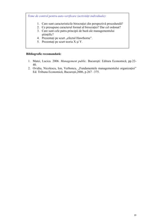 Teme de control pentru auto-verificare (activităţi individuale):

        1. Care sunt caracteristicile birocraţiei din perspectivă procedurală?
        2. Ce presupune caracterul formal al birocraţiei? Dar cel ordonat?
        3. Care sunt cele patru principii de bază ale managementului
           ştiinţific?
        4. Prezentaţi pe scurt „efectul Hawthorne”.
        5. Prezentaţi pe scurt teoria X şi Y.


Bibliografie recomandată:

 1. Matei, Lucica. 2006. Management public. Bucureşti: Editura Economică, pp.22-
    40.
 2. Ovidiu, Nicolescu, Ion, Verboncu, „Fundamentele managementului organizaţiei”
    Ed. Tribuna Economică, Bucureşti,2006, p.267 –375.




                                                                                 23
 