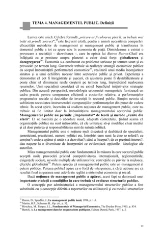 TEMA 4. MANAGEMENTUL PUBLIC. Definiţii


      Lumea este unică. Celebra formulă „oricare ar fi culoarea pisicii, ea trebuie mai
întâi să prindă şoareci“, 35 este frecvent citată, pentru a aminti necesitatea comparării
eficacităţii metodelor de management şi management public şi transferarea în
domeniul public a tot ce apare nou în economia de piaţă. Dintotdeauna a existat o
provocare a societăţii – dezvoltarea –, care în opinia lui Butros Butros-Ghali era
înfăţişată ca o presiune asupra planetei a celor două forţe: globalizarea şi
dezagregarea 36 . Economia s-a confruntat cu probleme serioase pe termen scurt şi cu
provocări pe termen lung. Guvernele trebuie să realizeze strategii economice publice
cu scopul îmbunătăţirii performanţei economice 37 , realizării unui mediu înconjurător
sănătos şi a unui echilibru necesar între sectoarele public şi privat. Experienţa a
demonstrat că pot fi înregistrate şi eşecuri, că ajustarea poate fi destabilizatoare şi
poate chiar să diminueze ratele creşterii pe termen lung, împiedicând nealocarea
resurselor. Unii specialişti consideră că nu există beneficiul iniţiativelor strategiei
publice. Din această perspectivă, metodologia economiei manageriale furnizează un
cadru practic pentru compararea eficientă a costurilor relative, a performanţelor
programelor sociale şi deciziilor de investiţii în sectorul public. Simţim nevoia să
subliniem necesitatea instrumentării comparaţiilor performanţelor din punct de vedere
tehnic. În acest spirit, încercăm să studiem noţiunea de management public, care nu
trebuie să fie limitat doar la îmbunătăţirea managementului sectorului public.
Managementul public nu permite „împrumutul“ de teorii şi metode „venite din
afară“. El se bazează pe o abordare nouă, adaptată contextului, ţinând seama că
organizaţiile publice nu sunt introvertite, că ele urmăresc să-şi modifice chiar mediul
şi că doar puterea şi responsabilitatea sunt de natură politică.
      Managementul public este o noţiune mult discutată şi dezbătută de specialişti,
teoreticieni, practicieni, oameni politici etc. Întrebări cum sunt: la cine se referă?; ce
conţine?; unde a apărut şi unde s-a dezvoltat?; când a început?; de ce prezintă interes?,
dau naştere la o diversitate de interpretări ce evidenţiază opţiunile ideologice ale
autorilor.
      Miza managementului public este fundamentală în măsura în care sectorul public
acceptă noile provocări privind competitivitatea internaţională, reglementările,
exigenţele sociale, nevoile multiple ale utilizatorilor, restricţiile cu privire la mijloace,
efectele globalizării 38 . Putem aprecia că managementul public este un management al
puterii politice. Puterea politică apare ca o forţă de interpunere, a cărei acţiune are ca
rezultat final asigurarea unei adevărate reglări a sistemului economic şi social.
      Dacă noţiunea de management public a apărut, acest fapt se datorează unei
importante evoluţii a condiţiilor în care trebuie să evolueze structurile publice.
      O concepţie pur administrativă a managementului structurilor publice a fost
substituită cu o concepţie diferită a raporturilor cu utilizatorii şi cu mediul structurilor

35
   Huron, D., Spindler, J., Le management public local, 1998, p. 1-3.
36
   Martin, H.P., Schuman H., Op. cit., p. 52.
37
   Hirschey, M., Pappas, J.L., Fundamentals of Managerial Economics, The Dryden Press, 1995, p. 834.
38
   Bartoli, A. Le management dans les organisations publiques, Editura Dunod, Paris, 1997, p. 2.




                                                                                                       24
 