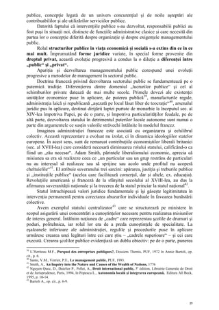 publice, concepţie legată de un univers concurenţial şi de noile aşteptări ale
contribuabililor şi ale utilizărilor serviciilor publice.
      Datorită faptului că intervenţiile publice s-au dezvoltat, responsabilii publici au
fost puşi în situaţii noi, distincte de funcţiile administrative clasice şi care necesită din
partea lor o concepţie diferită despre organizaţie şi despre exigenţele managementului
public.
      Rolul structurilor publice în viaţa economică şi socială s-a extins din ce în ce
mai mult. Împrumutând forme juridice variate, în special forme provenite din
dreptul privat, această evoluţie progresivă a condus la o diluţie a diferenţei între
„public“ şi „privat“.
      Apariţia şi dezvoltarea managementului public corespund unei evoluţii
progresive a metodelor de management în sectorul public.
      Doctrina franceză privind dezvoltarea sectorului public se fundamentează pe o
puternică tradiţie. Diferenţierea dintre domeniul „lucrurilor publice“ şi cel al
schimburilor private datează de mai multe secole. Primele dovezi ale existenţei
unităţilor economice puse în aplicare, de puterea publică 39 , manufacturile regale,
administraţia laică şi republicană „aşezată pe locul lăsat liber de teocraţie“ 40 , arsenalul
juridic pus în aplicare, destinat dirijării luptei purtate de monarhie la începutul sec. al
XIV-lea împotriva Papei, pe de o parte, şi împotriva particularităţilor feudale, pe de
altă parte, dezvoltarea statului în detrimentul puterilor locale autonome sunt numai o
parte din argumentele ce susţin valorile străvechi întâlnite în modelul francez.
      Imaginea administraţiei franceze este asociată cu organizarea şi echilibrul
colectiv. Această reprezentare a evoluat nu izolat, ci în dinamica ideologiilor statelor
europene. În acest sens, sunt de remarcat contribuţiile economiştilor liberali britanici
(sec. al XVIII-lea) care consideră necesară diminuarea rolului statului, calificând-o ca
fiind un „rău necesar“. Adam Smith, părintele liberalismului economic, aprecia că
misiunea sa era să realizeze ceea ce „un particular sau un grup restrâns de particulari
nu au interesul să realizeze sau să sprijine sau acolo unde profitul nu acoperă
cheltuielile“ 41 . El atribuie suveranului trei sarcini: apărarea, justiţia şi treburile publice
şi „instituţiile publice“ (acelea care facilitează comerţul, dar şi altele, ex. educaţia).
Revoluţiile americană şi franceză de la sfârşitul secolului al XVIII-lea, au dus la
afirmarea suveranităţii naţionale şi la trecerea de la statul princiar la statul naţional 42 .
      Statul întruchipează valori juridice fundamentale şi îşi găseşte legitimitatea în
intervenţia permanentă pentru corectarea abuzurilor individuale în favoarea bunăstării
colective.
      Avem exemplul statului centralizator 43 care se structurează pe ministere în
scopul asigurării unei concentrări a cunoştinţelor necesare pentru realizarea misiunilor
de interes general. Întâlnim noţiunea de „cadre“ care reprezentau şcolile de drumuri şi
poduri, politehnica, iar rolul lor era de a preda cunoştinţele de specialitate. La
eşaloanele inferioare ale administraţiei, regulile şi procedurile puse în aplicare
urmăresc crearea unei legături între cei care ştiu – „cadrele superioare“ – şi cei care
execută. Crearea şcolilor publice evidenţiază un dublu obiectiv: pe de o parte, punerea
39
   L’Heriteau M.F., Purquoi des entreprises publiques?, Dossiers Themis, PUF, 1972 în Annie Bartoli, op.
cit., p. 6.
40
   Santo, V.M., Verrier, P.E., Le management public, PUF, 1993.
41
   Smith, A., An Inquiry into the Nature and Causes of the Wealth of Nations, 1776
42
   Nguyen Quoc, D., Daielier P., Pellet, A., Droit international public, 5e édition, Librairie Generale de Droit
et de Jurisprudence, Paris, 1994, în Popescu L., Autonomia locală şi integrarea europeană, Editura All Beck,
1995, p. 10-14.
43
   Bartoli A., op. cit., p. 6-9.




                                                                                                             25
 