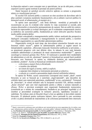 la dispoziţia naţiunii a unor concepte rare şi specializate, iar pe de altă parte, evitarea
expunerii acestor agenţi instituiţi la prestaţii ale puterii politice.
      Statul încearcă să satisfacă nevoile colective apărute ca urmare a progresului
tehnic şi a insuficienţei private. 44
      În secolul XX sectorul public a cunoscut un ritm accelerat de dezvoltare atât în
plan cantitativ (creşterea numărului funcţionarilor), cât şi calitativ (servicii publice în
domeniul social, al urbanismului, al energiei etc.).
      În opinia unor specialişti 45 , cele două războaie mondiale şi perioadele de
reconstrucţie au pus în evidenţă rolul statului în viaţa economică şi socială, prin
crearea obiceiurilor şi structurilor permanentizate de oameni. Într-un astfel de context,
încărcat de reprezentări şi evoluţii ideologice, pot fi evidenţiate componentele istorice
şi simbolice ale sectorului public, fundamentat pe valori străvechi specifice fiecărui
mediu public propriu ţărilor.
      Evoluţia conceptuală a managementului public trebuie analizată din perspectiva
înţelegerii concepţiei tradiţionale a managementului în sectorul public, a teoriilor
dezvoltării organizaţiilor şi a specificităţii administraţiei publice.
      Organizaţiile există de mult timp, dar dezvoltarea structurilor formale este un
fenomen relativ recent 46 , apărut în administraţiile publice şi regăsit uneori în
întreprinderile capitaliste. „Birocraţia transcede frontierelor publicului şi privatului...;
ea penetrează progresiv cele mai diferite sfere, în măsura în care sunt întrunite
condiţiile administraţiei şi producţiei de masă caracteristice modernităţii“ 47 , aprecia
sociologul şi istoricul german Max Weber. El realizează o paralelă între modalităţile
de administrare şi cele de „dominare“ (putere) şi formulează pe această bază modelul
birocratic care ilustrează, în opinia sa, trăsăturile distincte ale raţionalismului
occidental „modern“. Acesta se bazează pe următoarele elemente 48 :
      – o diviziune a muncii fixă şi oficializată;
      – o ierarhie clar definită;
      – un sistem de reguli şi norme, stabil şi explicit;
      – o separaţie între drepturi şi instrumente personale şi colective;
      – o selecţie şi o carieră a personalului după criteriul calificărilor tehnice.
      În opinia lui Weber, aceste caracteristici corespund unui model „ideal“, numit
birocratic şi care se bazează pe o autoritate „legal-raţională“, spre deosebire de
celelalte tipuri care reprezintă autoritatea „tradiţională“ şi cea „carismatică“. Termenul
de „birocraţie“, în sensul utilizării sale la începutul secolului XX, definea modelul
„bunei structuri“ spre care tind organizaţiile pentru a obţine o acţiune raţională şi
eficace. Weber a prevăzut avantajele unei organizaţii fundamentale monocratice
(constituită pe o unitate de comandament), bazându-se pe principul legalităţii şi al
ierarhiei şi prezentând avantajele în termenii: precizie, rapiditatea execuţiei şi
stabilitate. Nu trebuie uitat că filosoful Hegel a fost un apărător al dezvoltării statului
birocratic. El pledează pentru realizarea raţiunii, într-o perioadă în care societatea
civilă i se părea dominată de iraţionalitate şi de coliziunea permanentă între interesele


44
   Statul a intervenit în realizarea unor activităţi pe care sectorul privat nu avea capacitatea de a le realiza, cum
sunt: infrastructura, politica tarifelor, dezvoltarea „serviciului public“ (sfârşitul secolului al XIX-lea), Hatchuel,
A., Les Paradoxes du management public. Le Service public? La Voie moderne, L’Harmattan, 1995.
45
   Singly F. de, Thelot C., Gens du privé, gens du public: la grande différence, Dunod, 1988.
46
   Lievegod B., Managing the Developing Organisation, Basil Blacwell, 1991, p. 59-60.
47
   Weber M., Économie et Societé, Plon, 1971.
48
   Weber M., Le Savarit et le Politique, Plon, 1963, în Bartoli A., op. cit., p.9.




                                                                                                                   26
 