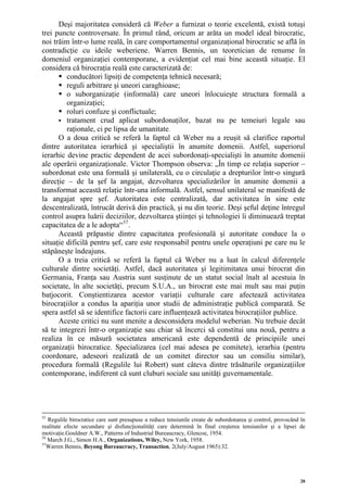 Deşi majoritatea consideră că Weber a furnizat o teorie excelentă, există totuşi
trei puncte controversate. În primul rând, oricum ar arăta un model ideal birocratic,
noi trăim într-o lume reală, în care comportamentul organizaţional birocratic se află în
contradicţie cu ideile weberiene. Warren Bennis, un teoretician de renume în
domeniul organizaţiei contemporane, a evidenţiat cel mai bine această situaţie. El
considera că birocraţia reală este caracterizată de:
         conducători lipsiţi de competenţa tehnică necesară;
         reguli arbitrare şi uneori caraghioase;
         o suborganizaţie (informală) care uneori înlocuieşte structura formală a
         organizaţiei;
         roluri confuze şi conflictuale;
         tratament crud aplicat subordonaţilor, bazat nu pe temeiuri legale sau
         raţionale, ci pe lipsa de umanitate.
      O a doua critică se referă la faptul că Weber nu a reuşit să clarifice raportul
dintre autoritatea ierarhică şi specialiştii în anumite domenii. Astfel, superiorul
ierarhic devine practic dependent de acei subordonaţi-specialişti în anumite domenii
ale operării organizaţionale. Victor Thompson observa: „În timp ce relaţia superior –
subordonat este una formală şi unilaterală, cu o circulaţie a drepturilor într-o singură
direcţie – de la şef la angajat, dezvoltarea specializărilor în anumite domenii a
transformat această relaţie într-una informală. Astfel, sensul unilateral se manifestă de
la angajat spre şef. Autoritatea este centralizată, dar activitatea în sine este
descentralizată, întrucât derivă din practică, şi nu din teorie. Deşi şeful deţine întregul
control asupra luării deciziilor, dezvoltarea ştiinţei şi tehnologiei îi diminuează treptat
capacitatea de a le adopta“ 57 .
      Această prăpastie dintre capacitatea profesională şi autoritate conduce la o
situaţie dificilă pentru şef, care este responsabil pentru unele operaţiuni pe care nu le
stăpâneşte îndeajuns.
      O a treia critică se referă la faptul că Weber nu a luat în calcul diferenţele
culturale dintre societăţi. Astfel, dacă autoritatea şi legitimitatea unui birocrat din
Germania, Franţa sau Austria sunt susţinute de un statut social înalt al acestuia în
societate, în alte societăţi, precum S.U.A., un birocrat este mai mult sau mai puţin
batjocorit. Conştientizarea acestor variaţii culturale care afectează activitatea
birocraţiilor a condus la apariţia unor studii de administraţie publică comparată. Se
spera astfel să se identifice factorii care influenţează activitatea birocraţiilor publice.
      Aceste critici nu sunt menite a desconsidera modelul weberian. Nu trebuie decât
să te integrezi într-o organizaţie sau chiar să încerci să constitui una nouă, pentru a
realiza în ce măsură societatea americană este dependentă de principiile unei
organizaţii birocratice. Specializarea (cel mai adesea pe comitete), ierarhia (pentru
coordonare, adeseori realizată de un comitet director sau un consiliu similar),
procedura formală (Regulile lui Robert) sunt câteva dintre trăsăturile organizaţiilor
contemporane, indiferent că sunt cluburi sociale sau unităţi guvernamentale.




55
   Regulile birocratice care sunt presupuse a reduce tensiunile create de subordonarea şi control, provocând în
realitate efecte secundare şi disfuncţionalităţi care determină în final creşterea tensiunilor şi a lipsei de
motivaţie.Gouldner A.W., Patterns of Industrial Bureaucracy, Glencoe, 1954.
56
   March J.G., Simon H.A., Organizations, Wiley, New York, 1958.
57
   Warren Bennis, Beyong Bureaucracy, Transaction, 2(July/August 1965):32.




                                                                                                             28
 
