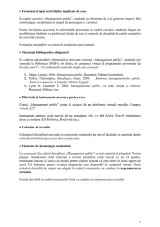 • Formatul şi tipul activităţilor implicate de curs

În cadrul cursului „Management public”, studenţii au libertatea de a-şi gestiona singuri, fără
constrângeri, modalitatea şi timpul de parcurgere a cursului.

Pentru facilitarea accesului la informaţiile prezentate în cadrul cursului, studenţii dispun de
posibilitatea întâlnirii cu profesorul titular de curs şi tutorele de discplină în cadrul sesiunilor
de activităţi asistate.

Evaluarea cursanţilor va consta în susţinerea unui examen.

• Materiale bibliografice obligatorii

În vederea aprofundării informaţiilor relevante cursului „Management public”, studenţii pot
consulta la biblioteca SNSPA ori direct, în campusul virtual al programului universitar de
licenţă, anul 2 – U2 umătoarele materiale după cum urmează:

   1. Matei, Lucica. 2006. Management public. Bucureşti: Editura Economică.
   2. Pollitt, Christopher; Bouckaert, Geert. 2004.   Reforma managementului public.
      Analiza comparata. Chişinău: Editura Epigraf.
   3. Lynn Jr, Laurence E. 2004. Managementul public, ca artă, ştiinţă şi tehnică.
      Bucureşti: Editura Arc.

• Materiale şi instrumente necesare pentru curs

Cursul „Management public” poate fi accesat de pe platforma virtuală moodle: Campus
virtual „U2”.

Instrucţiuni tehnice: aveţi nevoie de un calculator 486, 16 Mb RAM, Win.95 (minimum)
dotat cu modem (US Robotics, Rockwell etc.).

• Calendar al cursului

Calendarul disciplinei este adus la cunoştinţă studenţilor pe site-ul facultăţii şi cuprinde datele
celor două întâlniri precum şi data examenului.

• Elemente de deontologie academică

La examenul din cadrul disciplinei „Management public” evitaţi copiatul şi plagiatul. Pentru
plagiat, întotdeauna când redactaţi o lucrare ştiinţifică citaţi textele ce nu vă aparţin,
menţionaţi autorul şi sursa (un model pentru citarea corectă vă este oferit în acest suport de
curs). Un îndrumar pentru evitarea plagiatului este disponibil în campusul virtual. Orice
tentativă dovedită de copiat sau plagiat în cadrul examenului va conduce la nepromovarea
cursului.

Frauda dovedită în cadrul examenului final va conduce la nepromovarea cursului.




                                                                                                   2
 