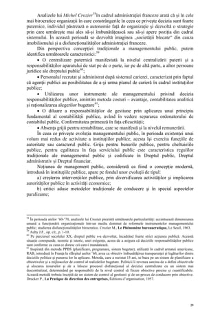 Analizele lui Michel Crozier 58 în cadrul administraţiei franceze arată că şi în cele
mai birocratice organizaţii în care constrângerile în ceea ce priveşte decizia sunt foarte
puternice, individul păstrează o autonomie faţă de organizaţie şi dezvoltă o strategie
prin care urmăreşte mai ales să-şi îmbunătăţească sau să-şi apere poziţia din cadrul
sistemului. În această perioadă se dezvoltă imaginea „societăţii blocate“ din cauza
imobilismului şi a disfuncţionalităţilor administraţiei franceze.
       Din perspectiva concepţiei tradiţionale a managementului public, putem
identifica următoarele caracteristici: 59
       • O centralizare puternică manifestată la nivelul centralizării puterii şi a
responsabilităţilor aparatului de stat pe de o parte, iar pe de altă parte, a altor persoane
juridice ale dreptului public 60 ;
       • Personalul recrutat şi administrat după sistemul carierei, caracterizat prin faptul
că agenţii publici au posibilitatea de a-şi urma planul de carieră în cadrul instituţiilor
publice;
       • Utilizarea unor instrumente ale managementului privind decizia
responsabilităţilor publice, amintim metoda costuri – avantaje, contabilitatea analitică
şi raţionalizarea alegerilor bugetare 61 ;
       • O diluare a responsabilităţilor de gestiune prin aplicarea unui principiu
fundamental al contabilităţii publice, având în vedere separarea ordonatorului de
contabilul public. Conformitatea primează în faţa eficacităţii;
       • Absenţa grijii pentru rentabilitate, care se manifestă şi la nivelul remunerării.
       În ceea ce priveşte evoluţia managementului public, în perioada existenţei unui
volum mai redus de activitate a instituţiilor publice, acesta îşi exercita funcţiile de
autoritate sau caracterul public. Grija pentru bunurile publice, pentru cheltuielile
publice, pentru egalitatea în faţa serviciului public este caracteristica regulilor
tradiţionale ale managementul public şi codificate în Dreptul public, Dreptul
administrativ şi Dreptul financiar.
       Noţiunea de management public, considerată ca fiind o concepţie modernă,
introdusă în instituţiile publice, apare pe fondul unor evoluţii de tipul:
       a) creşterea intervenţiilor publice, prin diversificarea activităţilor şi implicarea
autorităţilor publice în activităţi economice;
       b) critici aduse metodelor tradiţionale de conducere şi în special aspectelor
paralizante;



58
   În perioada anilor ’60-’70, analizele lui Crozier prezintă următoarele particularităţi: accentuează dimensiunea
umană a funcţionării organizaţionale într-un mediu dominat de reformele instrumentelor managementului
public; studierea disfuncţionalităţilor birocratice. Crozier M., Le Phénomène bureaucratique, Le Seuil, 1963.
59
   Auby J.F., op. cit., p. 1-10.
60
   Pe parcursul secolului XX, dreptul public s-a dezvoltat, încadrând foarte strict acţiunea publică. Această
situaţie corespunde, teoretic şi istoric, unei exigenţe, aceea de a asigura că deciziile responsabilităţilor publice
sunt conforme cu ceea ce doresc cei care-i mandatează.
61
   Inspirată din metoda PPBS (planificare, programare, sistem bugetar), utilizată în cadrul armatei americane,
RAB, introdusă în Franţa la sfârşitul anilor ’60, avea ca obiectiv îmbunătăţirea transparenţei şi legăturilor dintre
deciziile politice şi punerea lor în aplicare. Metoda, care a rezistat 15 ani, se baza pe un sistem de planificare a
obiectivelor şi a mijloacelor de control al realizărilor bugetare. Politicii îi revenea sarcina de a defini obiectivele
şi alocarea resurselor şi de a înlocui procesul disfuncţional al deciziei centralizate cu un sistem mai
descentralizat, determinând pe responsabilii de la nivel central să fixeze obiective precise şi cuantificabile.
Această metodă trebuia însoţită de un sistem de control al gestiunii şi de un proces de conducere prin obiective.
Drucker P., La Pratique de direction des entreprises, Éditions d’organisation, 1957.




                                                                                                                    29
 