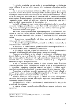 c) evoluţiile sociologice care au condus la o anumită diluare a noţiunilor de
bunuri publice şi de serviciu public, fenomen strict legat de dezvoltarea intervenţiilor
publice.
      Ele au condus la întoarcerea instituţiilor publice către sectorul privat pentru
examinarea modului de exercitare a managementului în sectorul privat. Acest fapt s-a
realizat prin introducerea modurilor de organizare şi funcţionare inspirate din sectorul
privat în administrarea instituţiilor publice, câteodată chiar în contradicţie cu dreptul
acestor instituţii. În aceste momente, managementul structurat din întreprinderile private
cunoştea importante evoluţii, prin schimbarea tehnicilor de administrare, noile funcţii
ale întreprinderii, integrarea noţiunii de descentralizare etc.
      Instituţiile publice promovează o nouă cultură a instituţiei, având ca exemplu o
importantă evoluţie a sectorului care i-a servit drept model – sectorul privat. În acelaşi
timp, au fost păstrate exigenţele sectorului public şi ale dreptului care îi sunt aplicate.
      Dezvoltarea a impus noi exigenţe:
         Căutarea eficacităţii a determinat organizaţiile publice să construiască în jurul
noţiunii de eficacitate o nouă concepţie, concepţie născută din întreprinderile private,
redusă la rezultatul exploatării, care nu poate fi transferată majorităţii sistemelor
publice.
         Recunoaşterea reponsabilităţilor individuale apare atât la nivelul exercitării
misiunii, cât şi în administrarea carierei.
          Descentralizarea responsabilităţilor, coerentă cu evoluţiile instituţionale, se
lovea de concepţia centralizării.
         Procedurile de contractualizare, pentru descentralizarea responsabilităţilor şi
exigenţa recunoaşterii acestor responsabilităţi individuale.
          Introducerea tehnicilor moderne de management, cum ar fi managementul
participativ, tehnicile calităţii, administrarea crizei sau marketing public.
      Conducerea prin obiective a fost utilizată în administraţia publică acum patru
decenii. Definirea precisă a obiectivelor pentru sectorul public este foarte dificilă 62
atâta timp cât „definirea obiectivelor este vagă, urmărind doar obţinerea unui consens
suficient între cei administraţi“ 63 . Elaborarea obiectivelor şi a programelor
administraţiei implică doar pe conducători.
      În anii ’80 asistăm la un nou fenomen în cadrul sectorului public. În această
perioadă de profunde mutaţii (descentralizare, refaceri etc.) şi de noi provocări (criza
de legitimitate, micşorarea bugetelor), modelul întreprinderii serviciului public,
capabil să combată disfuncţionalităţile birocratice, apare şi dă avânt sectorului public.
      Concomitent cu utilizarea expresiei „management public“ (iniţial, utilizată în
anii ’70 pentru a ilustra managementul politicilor publice), au fost puse în aplicare
programele de formare în management pentru funcţionari.
      Dinamica „reînnoirii“ serviciului public şi definirea noii culturi a întreprinderii
serviciului public obligă la trecerea de la logica mijloacelor considerate ca date şi
inepuizabile la logica rezultatelor.
      Introducerea noilor metode de management în organizaţiile publice prezintă atât
avantaje, cât şi dezavantaje.
      În ceea ce priveşte avantajele, putem identifica reevaluarea creatoare a unor
stereotipuri:


62
     Le Duff R., Papillon J.-C, Gestion publique, Coll. Gestion, Ed. Vuibert, 1988.
63
     Bartoli A., op. cit., p. 14.




                                                                                         30
 