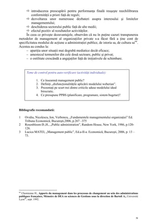 introducerea preocupării pentru performanţa finală reuşeşte reechilibrarea
          conformităţii a priori faţă de reguli;
          dezvoltarea unor numeroase dezbateri asupra interesului şi limitelor
          managementului;
          deschiderea sectorului public faţă de alte medii;
          efectul pozitiv al rezultatelor activităţilor.
     În ceea ce priveşte dezavantajele, observăm că nu în puţine cazuri transpunerea
metodelor de management al organizaţiilor private s-a făcut fără a ţine cont de
specificitatea modului de acţiune a administraţiei publice, de istoria sa, de cultura sa 64 .
Acestea au condus la:
     – apariţia unor situaţii mai degrabă mediatice decât eficace;
     – amestecul termenilor din cele două sectoare, public şi privat;
     – o ostilitate crescândă a angajaţilor faţă de iniţiativele de schimbare.



      Teme de control pentru auto-verificare (activităţi individuale):

               1. Ce înseamnă management public?
               2. Definiţi „disfuncţionalităţile aplicării modelului weberian”.
               3. Prezentaţi pe scurt trei dintre criticile aduse modelului ideal
                  birocratic.
               4. Ce presupune PPBS (planificare, programare, sistem bugetar)?



Bibliografie recomandată:

1    Ovidiu, Nicolescu, Ion, Verboncu, „Fundamentele managementului organizaţiei” Ed.
     Tribuna Economică, Bucureşti,2006, p.267 –375
2    Rosenbloom D.,H., „Public administration”, Random House, New York, 1986, p.120-
     126.
3    Lucica MATEI, „Management public”, Ed.a-II-a. Economică, Bucureşti, 2006, p. 13 –
     73.




64
  Chomienne H., Apports du management dans les processus de changement au sein des administrations
publiques françaises, Mémoire de DEA en sciences de Gestions sous la direction de Bartoli A., Universitè
LyonIII, sept. 1992.




                                                                                                      31
 