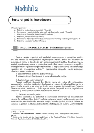 Sectorul public: introducere

Obiective generale:
   1. Definirea noţiunii de sector public (Tema 1)
   2. Prezentarea caracteristicilor principale ale domeniului public (Tema 2)
   3. Clasificarea bunurilor: bunurile publice (Tema 3)
   4. Definirea funcţiei publice (Tema 4)
   5. Prezentarea diferenţelor specifice dintre sectorul public şi sectorul privat (Tema 5)
   6. Definirea serviciilor publice (Tema 6)


         TEMA 1. SECTORUL PUBLIC: Delimitări conceptuale



      Contrar cu ceea ce pretind unii specialişti, managementul organizaţiilor publice
nu este identic cu managementul organizaţiilor private. Există un ansamblu de
principii, de norme şi de aşteptări care disting organizaţiile publice de cele private. A
dori să reduci managementul organizaţiilor publice la o simplă transpunere a regulilor
managementului organizaţiilor private înseamnă să neglijezi misiunile fundamentale şi
specifice ale organizaţiilor publice 65 . Legitimitatea sectorului public presupune
abordarea a două mari teme:
      1. cea care vizează distincţia public/privat şi;
      2. cea care vizează funcţionarea şi impactul sectorului public.
      A. Legitimitatea sectorului public
      Această problemă abordată din diferite puncte de vedere ale politologilor,
economiştilor, juriştilor, evidenţiază fundamentele construcţiei sferei publice, pe de o
parte, şi rolul statului în societate, pe de altă parte. Aspectul legitimităţii este frecvent
abordat de către „evaluatori“, fiind legat de teoria sistemelor sociale, legitimitatea
autorităţii şi a deciziilor în sistemul administraţiei publice 66 .
      (1) Existenţa sectorului public
      Teoriile economice au contribuit la dezvoltarea conceptelor şi fundamentelor
structurilor publice; Adam Smith 67 atribuia mai multe sarcini conducătorului. Acestea
sunt frecvent puse în discuţie: apărarea, justiţia, lucrările publice, educaţia, ceea ce ne
conduce să gândim că liberalismul lui Smith este temperat. În lucrarea „Întreprinderile


65
   Auby J.F., op. cit.
66
   Barnarnd C, The Function of the Executive, Harvard University Press, Cambridge Mass, 1950. Matei A.,
op. cit.
67
   Smith A., An Inquiry into the Nature and Causes of the Wealth of Nation, 1776, Edwin Cannan in
Univesity Paperbacks, Methven & C. Ltd, London, 1961.




                                                                                                     32
 