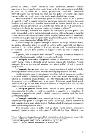 publice de astăzi“, Voisin 68 susţine că teoria economică „standard“ justifică
recurgerea la întreprinderile publice datorită eşecurilor de piaţă şi datorită posibilităţii
pe care ele o oferă, de a creşte prosperitatea coletivităţii. Concluziile
intervenţioniştilor (de inspiraţie mai mult sau mai puţin keynesiană) reţin logica
instrumentală a intervenţiei publice şi o pun în serviciul politicii economice.
       Mulţi economişti îşi pun întrebarea: pentru ce anumite bunuri nu pot fi produse
de sectorul privat? În special concepţiile economice neoclasice răspund la această
întrebare prin evidenţierea anumitor caracteristici ale acestor bunuri: ele nu sunt
adaptabile datorită caracterului lor indivizibil sau pentru că nu pot fi consumate în
întregime, tehnologiile lor corespund randamentelor nedescrescătoare 69 .
       Prin convenţie, economia este împărţită în sector privat şi sector public. Unii
autori consideră că sectorul public „furnizează serviciile (şi în unele cazuri şi bunurile)
a căror extindere şi varietate sunt determinate nu prin exprimarea directă a dorinţelor
consumatorilor, ci prin decizia organismelor guvernamentale, adică, într-o democraţie,
prin reprezentanţii cetăţenilor“ (Hicks, 1958, p.1.).
       Această definiţie nu cuprinde întreaga extindere a activităţii sectorului public,
dar conţine elementele-cheie, în sensul că sectorul public reprezintă mai degrabă
rezultatul deciziei publice, politice decât al proceselor de piaţă. Guvernele sunt bazate
pe comandă – ele pot forţa oamenii să respecte aceasta, în timp ce pieţele sunt
voluntare.
      În prezent, sunt evidenţiate patru concepţii 70 : concepţia birocratică tradiţională,
concepţia liberală, concepţia juridică şi concepţia modernistă.
      • Concepţia birocratică tradiţională constă în promovarea existenţei unui
sector public, pentru a răspunde direct nevoilor sociale ale populaţiei. Această
concepţie foloseşte fundamentul valorilor „serviciului public“ şi apără garanţiile
funcţionarilor.
      • Concepţia liberală care pune în evidenţă necesitatea delegării activităţilor
publice şi limitarea rolului statului privind controlul şi reglarea unor activităţi .
      Există mai multe grade pe scara acestui liberalism. Adepţii extremelor consideră
că statul nu trebuie să intervină decât pentru a arbitra sau pentru a constrânge, când
relaţiile şi contractele interindividuale sau inter-organizaţionale nu funcţionează.
Argumentele concepţiei liberale sunt, pe de o parte, delimitarea proprietăţii de stat de
ineficacitate şi, pe de altă parte, nevoia de libertate a cetăţeanului în faţa riscurilor
puterii excesive a agenţilor publici.
      • Concepţia juridică insistă asupra statului de drept, punând în evidenţă
primordialitatea dreptului ca sursă incontestabilă a alegerilor şi a modalităţii de
funcţionare a organismelor publice, vizând dezvoltarea valorilor unui funcţionar
„neutru şi imparţial“.
      • Concepţia modernistă pune accentul pe interes şi pe principiile existente,
îmbunătăţindu-le, pentru a le adapta unui context în evoluţie. Această concepţie de
dată recentă este mai mult administrativă, fiind dezvoltată de sociologii şi managerii
promotori ai managementului public.
       Deşi sectoarele privat şi public sunt de obicei văzute separat, structurarea
economiei în două sectoare exclusive poate fi artificială (Mc Craw, 1986) şi există

68
   Voisin C., Les entreprises publiques aujourd’hui: nationalisation, privatisation, marché unique, în Les
Frontières de l’État, Cathiers Français nr. 271, Documentation Françis, mai-juin, 1995.
69
   Batleau P., Management public – État de l’art, în Bartoli A., op. cit., p. 62.
70
   Barouch G., Chavas H., Où va la modernisation?, L’Harmattan, 1993.




                                                                                                        33
 
