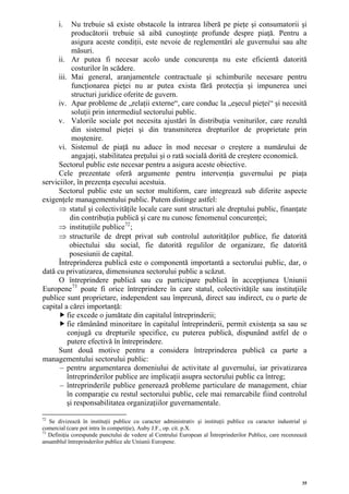 i.   Nu trebuie să existe obstacole la intrarea liberă pe pieţe şi consumatorii şi
           producătorii trebuie să aibă cunoştinţe profunde despre piaţă. Pentru a
           asigura aceste condiţii, este nevoie de reglementări ale guvernului sau alte
           măsuri.
     ii. Ar putea fi necesar acolo unde concurenţa nu este eficientă datorită
           costurilor în scădere.
     iii. Mai general, aranjamentele contractuale şi schimburile necesare pentru
           funcţionarea pieţei nu ar putea exista fără protecţia şi impunerea unei
           structuri juridice oferite de guvern.
     iv. Apar probleme de „relaţii externe“, care conduc la „eşecul pieţei“ şi necesită
           soluţii prin intermediul sectorului public.
     v. Valorile sociale pot necesita ajustări în distribuţia veniturilor, care rezultă
           din sistemul pieţei şi din transmiterea drepturilor de proprietate prin
           moştenire.
     vi. Sistemul de piaţă nu aduce în mod necesar o creştere a numărului de
           angajaţi, stabilitatea preţului şi o rată socială dorită de creştere economică.
      Sectorul public este necesar pentru a asigura aceste obiective.
      Cele prezentate oferă argumente pentru intervenţia guvernului pe piaţa
serviciilor, în prezenţa eşecului acestuia.
      Sectorul public este un sector multiform, care integrează sub diferite aspecte
exigenţele managementului public. Putem distinge astfel:
      ⇒ statul şi colectivităţile locale care sunt structuri ale dreptului public, finanţate
          din contribuţia publică şi care nu cunosc fenomenul concurenţei;
      ⇒ instituţiile publice72 ;
      ⇒ structurile de drept privat sub controlul autorităţilor publice, fie datorită
          obiectului său social, fie datorită regulilor de organizare, fie datorită
          posesiunii de capital.
      Întreprinderea publică este o componentă importantă a sectorului public, dar, o
dată cu privatizarea, dimensiunea sectorului public a scăzut.
      O întreprindere publică sau cu participare publică în accepţiunea Uniunii
Europene 73 poate fi orice întreprindere în care statul, colectivităţile sau instituţiile
publice sunt proprietare, independent sau împreună, direct sau indirect, cu o parte de
capital a cărei importanţă:
         fie excede o jumătate din capitalul întreprinderii;
         fie rămânând minoritare în capitalul întreprinderii, permit existenţa sa sau se
         conjugă cu drepturile specifice, cu puterea publică, dispunând astfel de o
         putere efectivă în întreprindere.
     Sunt două motive pentru a considera întreprinderea publică ca parte a
managementului sectorului public:
      – pentru argumentarea domeniului de activitate al guvernului, iar privatizarea
         întreprinderilor publice are implicaţii asupra sectorului public ca întreg;
      – întreprinderile publice generează probleme particulare de management, chiar
         în comparaţie cu restul sectorului public, cele mai remarcabile fiind controlul
         şi responsabilitatea organizaţiilor guvernamentale.

72
   Se divizează în instituţii publice cu caracter administrativ şi instituţii publice cu caracter industrial şi
comercial (care pot intra în competiţie), Auby J.F., op. cit. p.X.
73
   Definiţia corespunde punctului de vedere al Centrului European al Întreprinderilor Publice, care recenzează
ansamblul întreprinderilor publice ale Uniunii Europene.




                                                                                                             35
 