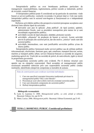Întreprinderile publice au avut întotdeauna probleme particulare de
management: responsabilitatea, reglementarea, politici sociale şi industriale, politici
de investiţii, control financiar.
       O întreprindere publică poate fi considerată un tip particular de autoritate: vinde
bunuri şi servicii publicului, veniturile revenindu-i în primul rând ei. Cele mai multe
întreprinderi publice sunt în sectorul non-bugetar şi funcţionează cu o independenţă
importantă.
      Definirea activităţilor publice din perspectiva teoretică presupune acceptarea unei
distincţii între diferite tipuri de activitate:
          derivatele care pun în aplicare „forţa publică“, de tipul justiţiei, apărării,
          administraţiei fiscale, sunt cu precădere monopoliste prin natura lor şi sunt
          încredinţate organizaţiilor publice;
          activităţile sociale de tipul educaţiei, sănătăţii, protecţiei sociale;
          activităţile „obişnuite“ de producţie de bunuri şi servicii. Aceste activităţi
          provin în principiu din sectorul privat, dar din motive „istorice“ unele sunt din
          sectorul public;
          activităţile intermediare, care sunt justificabile serviciilor publice şi/sau de
          interes public.
       Întreprinderile publice furnizează multe servicii publice sau de utilitate publică:
telecomunicaţii, electricitate, furnizare gaze, apă, canalizare, transport feroviar, aerian,
maritim şi transport public urban; servicii financiar-bancare şi societăţi de asigurare,
marketing agricol etc. Unele ţări au societăţi de petrol, de autovehicule, ţigări şi alcool
în proprietatea guvernului.
       Eterogenitatea sectorului public este evidentă. Pot fi distinse structuri care
aparţin sau nu câmpului concurenţial. Dacă acceptăm că managementul public
recenzează ansamblul tehnicilor prin care responsabilii sectorului public conduc
instituţiile, identificăm câmpul de competenţe şi metodele de acţiune.
      Teme de control pentru auto-verificare (activităţi individuale):

          1. Care este specificul concepţiei birocratice tradiţionale privitoare la
             managementul public? Dar a celei liberale?
          2. Prezentaţi pe scurt câteva dintre motivele existenţei sectorului public.
          3. Care sunt elementele componente ale sectorului public?
          4. Definiţi întreprinderea publică.


       Bibliografie recomandată:
   1. Lynn Jr, Laurence E. 2004. Managementul public, ca artă, ştiinţă şi tehnică.
      Bucureşti: Editura Arc, pp.34-74.
   2. Matei, Lucica. 2006. Management public. Bucureşti: Editura Economică, pp.21-45.



       TEMA 2. DOMENIUL PUBLIC. Consideraţii preliminare




                                                                                          36
 