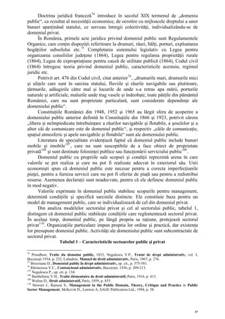 Doctrina juridică franceză 74 introduce în secolul XIX termenul de „domeniu
public“, ca rezultat al necesităţii economice, de ocrotire cu mijloacele dreptului a unor
bunuri aparţinând statului, ce serveau întregii colectivităţi, individualizându-se de
domeniul privat.
      În România, primele acte juridice privind domeniul public sunt Regulamentele
Organice, care conţin dispoziţii referitoare la drumuri, râuri, bălţi, porturi, exploatarea
bogăţiilor subsolului etc. 75 Completarea sistemului legislativ cu Legea pentru
organizarea consiliilor judeţene (1864), Legea pentru regularea proprietăţii rurale
(1864), Legea de expropriaţiune pentru cauză de utilitate publică (1864), Codul civil
(1864) întregesc teoria privind domeniul public, caracteristicile acestuia, regimul
juridic etc.
      Potrivit art. 476 din Codul civil, citat anterior 76 , „drumurile mari, drumurile mici
şi uliţele care sunt în sarcina statului, fluviile şi râurile navigabile sau plutitoare,
ţărmurile, adăugirile către mal şi locurile de unde s-a retras apa mării, porturile
naturale şi artificiale, malurile unde trag vasele şi îndeobşte, toate părţile din pământul
României, care nu sunt proprietate particulară, sunt considerate dependinţe ale
domeniului public“.
      Constituţiile României din 1948, 1952 şi 1965 au lărgit sfera de acoperire a
domeniului public anterior definită în Constituţiile din 1866 şi 1923, potrivit cărora
„libera şi neîmpiedicata întrebuinţare a râurilor navigabile şi flotabile, a şoselelor şi a
altor căi de comunicare este de domeniul public“, şi respectiv „căile de comunicaţie,
spaţiul atmosferic şi apele navigabile şi flotabile“ sunt ale domeniului public.
      Literatura de specialitate evidenţiază faptul că domeniul public include bunuri
mobile şi imobile 107 , care nu sunt susceptibile de a face obiect de proprietate
privată 108 şi sunt destinate folosinţei publice sau funcţionării serviciului public 109 .
      Domeniul public cu propriile sale scopuri şi condiţii reprezintă arena în care
valorile se pot realiza şi care nu pot fi realizate adecvat în exteriorul său. Unii
economişti spun că domeniul public este necesar pentru a corecta imperfecţiunile
pieţei, pentru a furniza servicii care nu pot fi oferite de piaţă sau pentru a redistribui
resurse. Asemenea declaraţii sunt neadecvate, pentru că ele definesc domeniul public
în mod negativ.
      Valorile exprimate în domeniul public stabilesc scopurile pentru management,
determină condiţiile şi specifică sarcinile distincte. Ele constituie baza pentru un
model de management public, care se individualizează de cel din domeniul privat.
      Din analiza modelelor sectorului privat şi cel al sectorului public, tabelul 1,
distingem că domeniul public stabileşte condiţiile care reglementează sectorul privat.
În acelaşi timp, domeniul public, pe lângă propria sa raţiune, protejează sectorul
privat 110 . Organizaţiile particulare impun propria lor ordine şi practică, dar existenţa
lor presupune domeniul public. Activităţi ale domeniului public sunt subcontractate de
sectorul privat.
                  Tabelul 1 – Caracteristicile sectoarelor public şi privat

74
    Proudhon, Traite du domaine public, 1833, Negulescu V.P., Tratat de drept administrativ, vol. I,
Bucureşti 1934, p. 232, Lubadere, Manuel de droit administrativ, Paris, 1967, p. 276.
75
   Brezoianu D., Domeniul public în drept administrativ, op. cit., p. 575-581.
76
   Rărincescu V.C., Contenciosul administrativ, Bucureşti, 1936, p. 209-213.
107
    Negulescu P., op. cit. p. 134.
108
    Barthélémy V.H., Traité élémentaire de droit administratif, Paris, 1916, p. 413.
109
    Waline D., Droit administratif, Paris, 1959, p. 855.
110
    Stewart J., Ranson S., Management in the Public Domain, Theory, Critique and Practice in Public
Sector Management, McKevitt D., Lawton A, SAGE Publication Ltd., 1994, p. 58.




                                                                                                  37
 