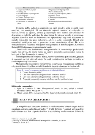 Modelul sectorului privat                     Modelul sectorului public
       • Alegere individuală pe piaţă               • Alegerea colectivă prin politică
       • Cerere şi preţ                             • Nevoia pentru resurse
       • Închidere pentru acţiunea privată          • Deschidere pentru acţiunea publică
       • Egalitatea pieţei                          • Egalitatea nevoii
       • Căutarea satisfacţiei pieţei               • Căutarea justiţiei (dreptăţii)
       • Suveranitatea clientului                   • Cetăţenia
       • Concurenţa, ca instrument al               • Acţiunea colectivă ca instrument al
         pieţei                                       Politicii

      Domeniul public definit ca organizaţie cu scop colectiv, unde se caută valori
colective, este nemărginit. El este domeniul acţiunii colective, al cetăţenilor ca
indivizi, fiecare cu opiniile, cererile şi reclamaţiile sale. Politica este procesul de
determinare a valorilor colective din diversitatea de interese sociale şi economice.
Acţiunea colectivă poate fi determinată de reprezentanţi aleşi care acţionează în
numele comunităţii sau prin participarea activă a acelei comunităţi. Idealul unei
comunităţi participative este o provocare pentru administraţia aleasă. De aceea
democraţia este o valoare de bază pentru managementul în domeniul public. Lawrence
Rutter (1980) afirma despre administraţia locală:
      „Democraţia este fundamentul managementului în administraţia profesională
locală. Într-adevăr, din multe puncte de vedere, activitatea administraţiei reduse la
bază este să facă democraţia să lucreze“ 111 .
      În managementul în domeniul public, valorile comunităţii pot fi căutate, precum
şi conceptele privind interesul public. Se caută egalitatea şi se stabileşte dreptatea, se
caută cooperarea şi concurenţa.
      Managementul în domeniul public trebuie să se bazeze pe acceptarea realităţii şi
a legitimităţii cererii publice, sensibil la valorile inerente din cadrul acţiunilor sale.
       Teme de control pentru auto-verificare (activităţi individuale):
          1. Ce este domeniul public?
          2. Care sunt caracteristicile generale ale sectorului public?
          3. Care sunt caracteristicile generale ale sectorului privat?
          4. Prezentaţi comparativ, caracteristicile sectoarelor public şi privat.


Bibliografie recomandată:
   1. Lynn Jr, Laurence E. 2004. Managementul public, ca artă, ştiinţă şi tehnică.
       Bucureşti: Editura Arc, pp.34-74.
   2. Matei, Lucica. 2006. Management public. Bucureşti: Editura Economică, pp.21-45.


          TEMA 3. BUNURILE PUBLICE


     Un bun public este considerat produsul al cărui consum de către un singur individ
nu reduce cantitatea valabilă pentru alţii 112 . O altă definiţie 113 arată că un bun public
(colectiv) este acel bun ce poate fi utilizat în acelaşi timp sau în momente diferite de


111
    Stewart J., Ranson S., op. cit., p.59.
112
    Hrischey M., Pappes J., Fundamentals of Managenerial Economics, p. 834-892.
113
    Hoanţă N., op. cit., p. 67.




                                                                                            38
 