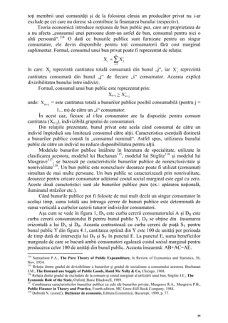 toţi membrii unei comunităţi şi de la folosirea căruia un producător privat nu i-ar
exclude pe cei care nu doresc să contribuie la finanţarea bunului (respectiv).
     Teoria economică introduce noţiunea de bun public pur, care are proprietatea de
a nu afecta „consumul unei persoane dintr-un astfel de bun, consumul pentru nici o
altă persoană“. 114 O dată ce bunurile publice sunt furnizate pentru un singur
consumator, ele devin disponibile pentru toţi consumatorii fără cost marginal
suplimentar. Formal, consumul unui bun privat poate fi reprezentat de relaţia:
                                                         n
                                                 X j = ∑ X ij
                                                        i =1

în care: Xj reprezintă cantitatea totală consumată din bunul „j“, iar X ij reprezintă
cantitatea consumată din bunul „j“ de fiecare „i“ consumator. Aceasta explică
divizibilitatea bunului între indivizi.
      Formal, consumul unui bun public este reprezentat prin:
                                                    Xn+j > X in + j
unde: X n + j = este cantitatea totală a bunurilor publice posibil consumabilă (pentru j =
                1... m) de către un „i“ consumator.
      În acest caz, fiecare al i-lea consumator are la dispoziţie pentru consum
cantitatea (Xn+j), indivizibilă grupului de consumatori.
      Din relaţiile prezentate, bunul privat este acela când consumul de către un
individ împiedică sau limitează consumul către alţii. Caracteristica esenţială distinctă
a bunurilor publice constă în „consumul nominal“. Astfel spus, utilizarea bunului
public de către un individ nu reduce disponibilitatea pentru alţii.
      Modelele bunurilor publice întâlnite în literatura de specialitate, utilizate în
clasificarea acestora, modelul lui Buchanan 115 , modelul lui Stiglitz 116 şi modelul lui
Musgrave 117 , se bazează pe caracteristicile bunurilor publice de nonexclusivitate şi
nonrivalitate 118 . Un bun public este nonexclusiv deoarece poate fi utilizat (consumat)
simultan de mai multe persoane. Un bun public se caracterizează prin nonrivalitate,
deoarece pentru oricare consumator adiţional costul social marginal este egal cu zero.
Aceste două caracteristici sunt ale bunurilor publice pure (ex.: apărarea naţională,
iluminatul străzilor etc.).
      Când bunurile publice pot fi folosite de mai mult decât un singur consumator în
acelaşi timp, suma totală sau întreaga cerere de bunuri publice este determinată de
suma verticală a curbelor cererii tuturor indivizilor consumatori.
      Aşa cum se vede în figura 1, DA este curba cererii consumatorului A şi DB este                      B




curba cererii consumatorului B pentru bunul public Y, DT se obţine din însumarea
orizontală a lui DA şi DB. Aceasta contrastează cu curba cererii de piaţă SY pentru
                                  B




bunul public Y din figura 4.1, cantitatea optimă din Y este 100 de unităţi per perioada
de timp dată de intersecţia lui DT şi SY în punctul E. La punctul E, suma beneficiilor
marginale de care se bucură ambii consumatori egalează costul social marginal pentru
producerea celor 100 de unităţi din bunul public. Aceasta înseamnă: AB+AC=AE.
114
    Samuelson P.A., The Pure Theory of Public Expeanditure, în Review of Economics and Statistics, 36,
Nov. 1954.
115
    Relaţia dintre gradul de divizibilitate a bunurilor şi gradul de socializare a consumului acestora. Buchanan
J.M., The Demand ans Supply of Public Goods, Rand Mc Nally & Co, Chicago, 1968.
116
    Relaţia dintre gradul de excludere de la consum şi costul marginal al utilizării unui bun, Stiglitz J.E., The
Economic Role of the State, Oxford, Basic Blackwell, 1989.
117
    Combinarea caracteristicilor bunurilor publice cu cele ale bunurilor private, Musgrave R.A., Musgrave P.B.,
Public Finance in Theory and Practice, Fourth edition, MC Graw-Hill Book Company, 1984.
118
    Dobrotă N. (coord.), Dicţionar de economie, Editura Economică, Bucureşti, 1999, p. 77.




                                                                                                              39
 
