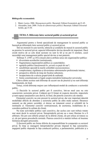 Bibliografie recomandată:

   1. Matei, Lucica. 2006. Management public. Bucureşti: Editura Economică, pp.21-45.
   2. Alexandru, Ioan. 2008. Tratat de administraţie publică. Bucureşti: Editura Universul
      Juridic, pp.15-30.


        TEMA 5. Diferenţe între sectorul public şi sectorul privat


      Argumentul pentru o formă specializată de management în sectorul public se
bazează pe diferenţele între sectorul public şi sectorul privat.
      Într-un moment în care teoriile, tehnicile şi condiţiile de muncă în sectorul public
au premise în sectorul privat, aspectul diferenţelor devine deosebit de important. Dacă
există motive de ce cele două sectoare nu sunt la fel şi nu pot fi similare, cazul
necesităţii unui management public special devine şi mai puternic.
      Stillman T. (1987, p.181) citează câteva atribute unice ale organizaţiilor publice:
          diversitatea acordurilor instituţionale;
          fragmentarea organizaţiilor publice şi a autorităţilor;
          agenţiile publice funcţionează în „acvarii cu peşti de aur“;
          sensibilitate specială la marile schimbări socioeconomice;
          complexitatea, rigiditatea şi diversitatea subsistemelor profesionale interne;
          perspective diferite de timp ale fiecărui subsistem;
          incapacitatea de a selecta grupul-ţintă de audienţă;
          limite constituţionale şi legale asupra metodelor/mijloacelor serviciului.
      Câteva dintre acestea sunt diferenţe de accent sau de practică şi nu sunt diferenţe
fundamentale, de fond.
      Totuşi, există diferenţe majore care influenţează modul de conducere a sectorului
public.
      1) Deciziile în sectorul public pot fi coercitive, într-un mod care nu este
caracteristic sectorului privat. Cetăţenii pot fi forţaţi să respecte deciziile, impozitele
şi sunt supuşi sancţiunilor care derivă, în final, din puterile coercitive ale statului.
      Elementul coercitiv nu este prezent în sectorul privat, dar este important datorită
modalităţii dificile de abordare a sectorului public de către mulţi oameni. Deoarece
oamenii au dat putere societăţii, ei doresc un tratament corect şi echitabil de la
instituţiile ei. Elementul coercitiv restricţionează, de asemenea, modalitatea de a
considera publicul în calitate de clienţi.
      Nu toate activităţile publice sunt coercitive, dar acelea care sunt trebuie tratate
mai atent decât în sectorul privat. Întreprinderile private au o mare libertate în a fi
arbitrare. Ele pot cere diferite preţuri de la diferiţi clienţi, ele pot refuza să trateze cu
ei, ele pot ignora procedurile normale. Puterea coercitivă a statului trebuie să însemne
limitarea derogării procesului.
      2) Sectorul public are forme diferite de responsabilitate în comparaţie cu sectorul
privat. În timp ce managerii întreprinderilor private răspund în faţa acţionarilor,
angajatul public răspunde în faţa conducerii politice, a parlamentului, publicului şi a



                                                                                           43
 