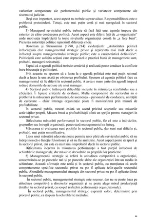 variatelor componente ale parlamentului public şi variatelor componente ale
sistemului judiciar.
      Deşi este important, acest aspect nu trebuie supraevaluat. Responsabilitatea este o
problemă pretutindeni. Totuşi, este mai puţin certă şi mai neregulată în sectorul
public.
      3) Managerul serviciului public trebuie să facă faţă unei agende impuse din
exterior de către conducerea politică. Acest aspect este diferit faţă de „o organizaţie“
unde motivaţia împărtăşită la toate nivelurile organizaţiei constă în „a face bani“.
Prezenţa autorităţii politice reprezintă diferenţa cheie.
      Bozeman şi Straussman (1990, p.214) evidenţiază: „Autoritatea politică
influenţează clar managementul strategic privat şi reprezintă mai mult decât o
influenţă asupra managementului strategic public; este o caracteristică definitorie“.
Politicienii care solicită acţiuni care depreciază o practică bună de management sunt,
probabil, manageri neinstruiţi.
      Faptul că o agendă politică trebuie urmărită şi realizată poate conduce la conflicte
între birocraţie şi politicieni.
      Prin aceasta nu spunem că a lucra la o agendă politică este mai puţin raţional
decât a lucra la una axată pe obţinerea profitului. Spunem că agenda politică face ca
managementul să fie diferit în sectorul public. A avea o mare parte din agendă impusă
reduce domeniile de acţiune ale unui manager.
      4) Sectorul public întâmpină dificultăţi inerente în măsurarea rezultatului sau a
eficienţei. Îi lipsesc criteriile de evaluare. Multe componente ale sectorului au o
problemă în măsurarea performanţei, de asemenea – personalul de conducere, unităţile
de cercetare – chiar întreaga organizaţie poate fi monitorizată prin măsuri de
profitabilitate.
      În sectorul public, rareori există un acord privind scopurile sau măsurile
activităţilor proprii. Măsura brută a profitabilităţii oferă un sprijin pentru manageri în
sectorul privat.
      Dificultatea măsurării performanţei în sectorul public, fie că este a indivizilor,
grupurilor sau întregii organizaţii, penetrează managementul ca întreg.
      Măsurarea şi evaluarea sunt posibile în sectorul public, dar sunt mai dificile şi,
probabil, mai puţin semnificative.
      Lipsa unei măsurări adecvate poate permite unor părţi ale serviciului public să nu
îndeplinească o funcţie folositoare şi să nu fie analizate. Acest aspect poate să apară şi
în sectorul privat, dar este cu mult mai improbabil decât în sectorul public.
      Dificultatea inerentă în măsurarea performanţei a fost parţial introdusă de
schimbările manageriale, dar măsurile dezvoltate au propriile lor probleme.
      5) Managementul strategic se referă la atitudinea competitivă a organizaţiei,
concentrându-se pe punctele tari şi pe punctele slabe ale organizaţiei într-un mediu în
schimbare. Această afirmaţie este reală şi în sectorul public, cu menţiunea că unele
comportamente specifice sectorului privat nu pot fi aplicate telle-quelle sectorului
public. Abordările managementului strategic din sectorul privat nu pot fi aplicate direct
în sectorul public.
       În sectorul public, managementul strategic este necesar, dar nu se poate baza pe
atitudinea competitivă a diverselor organizaţii şi nu poate alege mixul produs/piaţă
(întâlnit în sectorul privat, cu scopul realizării performanţei organizaţionale).
        În sectorul public, managementul strategic exprimă valori, determinate prin
procesul politic, ca răspuns la schimbările mediului.




                                                                                        44
 