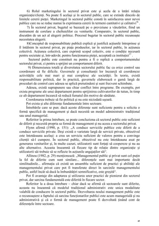 6) Rolul marketingului în sectorul privat este şi acela de a întări relaţia
organizaţie/clienţi. Nu poate fi acelaşi şi în sectorul public, care se extinde dincolo de
limitele cererii pieţei. Marketingul în sectorul public constă în satisfacerea unor nevoi
publice care nu se reduc numai la exprimarea cererii în termeni cantitativi şi calitativi36 .
       7) În sectorul privat, bugetul se bazează pe o previziune a vânzărilor, fiind un
instrument de corelare a cheltuielilor cu veniturile. Comparativ, în sectorul public,
discutăm de un act al alegerii politice. Procesul bugetar în sectorul public recunoaşte
necesitatea alegerii.
       8)Conceptul de responsabilitate publică explică şi justifică acţiunile întreprinse şi
îl întâlnim în sectorul privat, pe piaţa produselor, iar în sectorul public, în acţiunea
colectivă. Acţiunea colectivă, care exprimă scopul colectiv, este o condiţie necesară
pentru societate şi, într-adevăr, pentru funcţionarea pieţei, acceptată ca instituţiei37 .
        Sectorul public este constituit nu pentru a fi o replică a comportamentului
sectorului privat, ci pentru a sprijini un comportament diferit.
        9) Dimensiunea totală şi diversitatea sectorului public fac ca orice control sau
coordonare să fie dificile. Guvernele şi consultanţii lor încearcă să coordoneze
activităţile cele mai mari şi mai complexe ale societăţii. În teorie, există
responsabilitate politică, dar în practică, guvernele elaborează o gamă largă de
proceduri de control care adesea se aplică pretutindeni şi sunt frecvent schimbate.
      Adesea, există suprapunere sau chiar conflict între programe. De exemplu, pot
exista programe ale unui departament pentru sprijinirea cultivatorilor de tutun, în timp
ce alt departament încearcă să reducă fumatul din motive de sănătate.
      Coordonarea trebuie să fie politică şi nu este niciodată uşoară.
      Pot exista şi alte diferenţe fundamentale între sectoare.
      Întrebările care se pun: dacă aceste diferenţe sunt suficiente pentru a solicita o
formă specifică de management şi dacă necesită un model administrativ tradiţional
sau unul managerial.
      Referitor la prima întrebare, se poate concluziona că sectorul public este suficient
de diferit şi necesită propria sa formă de management şi nu aceea a sectorului privat.
      Flynn afirmă (1990, p. 151): „A conduce serviciile publice este diferit de a
conduce serviciile private. Deşi există o varietate largă de servicii private, obiectivul
este întotdeauna acelaşi: a crea un serviciu suficient de valoros pentru a convinge
clienţii să-l cumpere. În sectorul public, obiectivul nu este întotdeauna axat pe
generarea veniturilor şi, în multe cazuri, utilizatorii sunt forţaţi să coopereze şi nu au
alte alternative. Aceasta înseamnă că fiecare tip de relaţie dintre organizaţie şi
utilizatorii săi trebuie să se reflecte în acţiunile angajaţilor săi“.
      Allinou (1982, p. 29) menţionează: „Managementul public şi privat sunt cel puţin
la fel de diferite cum sunt similare... diferenţele sunt mai importante decât
similitudinile... afirmaţia că există un ansamblu suficient de practici şi abilităţi ale
managementului privat care pot fi transferate direct în sarcinile managementului
public, astfel încât să ducă la îmbunătăţiri semnificative, este greşită“.
      Pot fi avantaje din adaptarea şi utilizarea unor practici de pionierat din sectorul
privat, dar sarcina fundamentală este diferită în fiecare sector.
      Referitor la a doua întrebare – chiar dacă se afirmă că sectoarele sunt diferite,
aceasta nu înseamnă că modelul tradiţional administrativ este unica modalitate
valabilă de conducere în sectorul public. Dezvoltarea noului management public este
o recunoaştere a faptului că sarcina funcţionarilor publici este acum managerială şi nu
administrativă şi că o formă de management poate fi dezvoltată ţinând cont de
diferenţele între sectoare.



                                                                                           45
 