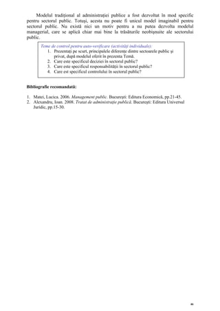 Modelul tradiţional al administraţiei publice a fost dezvoltat în mod specific
pentru sectorul public. Totuşi, acesta nu poate fi unicul model imaginabil pentru
sectorul public. Nu există nici un motiv pentru a nu putea dezvolta modelul
managerial, care se aplică chiar mai bine la trăsăturile neobişnuite ale sectorului
public.
       Teme de control pentru auto-verificare (activităţi individuale):
          1. Prezentaţi pe scurt, principalele diferenţe dintre sectoarele public şi
             privat, după modelul oferit în prezenta Temă.
          2. Care este specificul deciziei în sectorul public?
          3. Care este specificul responsabilităţii în sectorul public?
          4. Care est specificul controlului în sectorul public?


Bibliografie recomandată:

1. Matei, Lucica. 2006. Management public. Bucureşti: Editura Economică, pp.21-45.
2. Alexandru, Ioan. 2008. Tratat de administraţie publică. Bucureşti: Editura Universul
   Juridic, pp.15-30.




                                                                                          46
 