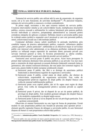 TEMA 6. SERVICIILE PUBLICE: Definiţie


      Termenul de serviciu public este utilizat atât în sens de organizaţie, de organism
social, cât şi în sens funcţional, de activitate desfăşurată 120 . Pe parcursul timpului,
noţiunea de serviciu public a cunoscut o evoluţie contradictorie.
      În prima etapă, societatea a tins spre extensia noţiunii de serviciu public.
Creşterea intervenţiilor statului şi ale colectivităţilor locale, multiplicarea structurilor
publice, cererea crescută a utilizatorilor în vederea întreţinerii prin puterea publică,
nevoile individuale şi colective, jurisprudenţa administrativă au concurat pentru
extinderea câmpului de aplicare a noţiunii. Definiţia clasică a serviciului public pune
în evidenţă natura juridică a organului care-l prestează şi care este persoană publică,
statul, colectivitatea locală sau o altă instituţie publică.
      Conţinutul definiţiei clasice suferă modificări în perioada interbelică, prin
condiţiile impuse de practica administraţiei publice, respectiv: delimitarea părţilor
„interes general“/„interes particular“, subliniindu-se că obiectivul major al serviciului
public este interesul celor administraţi, şi nu obţinerea profitului; mijloacele puterii
publice cu influenţă asupra raportului de autoritate dintre persoana privată care
serveşte interesul general şi terţii, în favoarea prestatorului şi, ultima condiţie,
„controlul administraţiei“ asupra activităţii de prestări servicii publice. 121
      Furnizorul unui serviciu poate fi public sau privat. Acest lucru presupune în
primul rând realizarea distincţiei între persoana publică şi cea privată. Cea mai mare
parte a sistemelor de drept operează cu această distincţie (îndeosebi sistemele latine şi
germanice); alte sisteme realizează distincţia, dar mai puţin clar (sistemul englez). În
acest sens, putem întâlni în ţările europene următoarele situaţii:
      a) furnizorul poate fi public, dar fără a se distinge de autoritatea publică
         însărcinată cu determinarea regulilor de organizare a serviciului;
      b) furnizorul poate fi public, având statut de drept public, dar distinct de
         colectivitatea responsabilă de organizarea serviciului. Este vorba de
         managementul printr-un organism de drept public (în dreptul francez este
         vorba de sistemul stabilimentelor publice).
      c) furnizorul poate avea capital public, dar să fie supus unui regim de drept
         privat. Este vorba de managementul printr-o societate privată cu capital
         public;
      d) furnizorul poate fi privat, dar să dispună de un act de putere publică, de
         privilegii de drept public. Este modelul gestiunii delegate din dreptul francez
         şi de modelele comparabile cu dreptul anglo-saxon;
      e) furnizorul poate fi privat şi să nu dispună de nici un privilegiu particular. Este
         o gestiune concurenţială.
     Observăm că statutul furnizorului nu este legat de forma de proprietate. Există
modele în care proprietatea publică este însoţită de prezenţa unui operator privat –
element specific regimului francez de delegare a serviciului public, în care furnizorul
dispune de bunuri ce sunt proprietatea colectivităţii publice.
120
    Alexandru I., Administraţia publică. Teorii. Realităţii. Perspective. Ed. Lumina Lex, 1999, Bucureşti, p.
290.
121
    Serviciul public este acea activitate de interes general prestată numai de o persoană publică“ Parlagi A.,
Managementul administraţiei publice locale. Servicii publice. Editura Economică, 1999, Bucureşti, p. 9.




                                                                                                            47
 