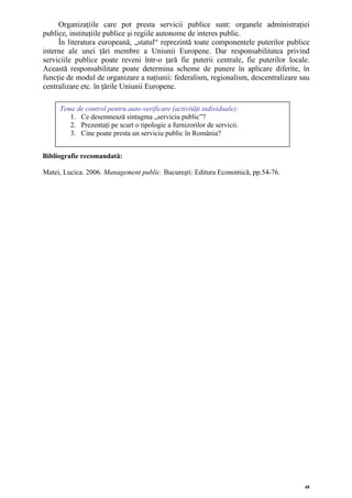 Organizaţiile care pot presta servicii publice sunt: organele administraţiei
publice, instituţiile publice şi regiile autonome de interes public.
     În literatura europeană, „statul“ reprezintă toate componentele puterilor publice
interne ale unei ţări membre a Uniunii Europene. Dar responsabilitatea privind
serviciile publice poate reveni într-o ţară fie puterii centrale, fie puterilor locale.
Această responsabilitate poate determina scheme de punere în aplicare diferite, în
funcţie de modul de organizare a naţiunii: federalism, regionalism, descentralizare sau
centralizare etc. în ţările Uniunii Europene.

     Teme de control pentru auto-verificare (activităţi individuale):
        1. Ce desemnează sintagma „serviciu public”?
        2. Prezentaţi pe scurt o tipologie a furnizorilor de servicii.
        3. Cine poate presta un serviciu public în România?


Bibliografie recomandată:

Matei, Lucica. 2006. Management public. Bucureşti: Editura Economică, pp.54-76.




                                                                                     48
 